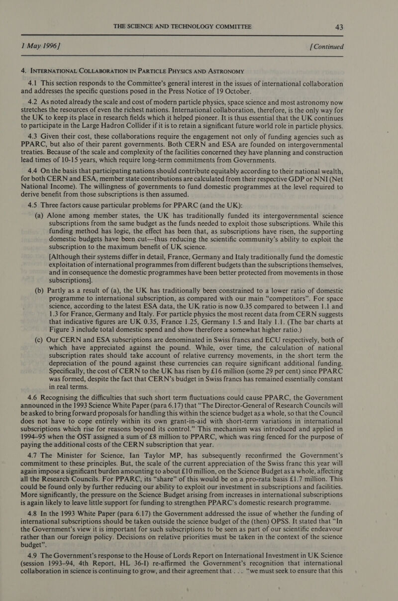  1 May 1996] [ Continued  4. INTERNATIONAL COLLABORATION IN PARTICLE PHYSICS AND ASTRONOMY 4.1 This section responds to the Committee’s general interest in the issues of international collaboration and addresses the specific questions posed in the Press Notice of 19 October. 4.2 Asnoted already the scale and cost of modern particle physics, space science and most astronomy now stretches the resources of even the richest nations. International collaboration, therefore, is the only way for the UK to keep its place in research fields which it helped pioneer. It is thus essential that the UK continues to participate in the Large Hadron Collider if it is to retain a significant future world role in particle physics. 4.3 Given their cost, these collaborations require the engagement not only of funding agencies such as PPARC, but also of their parent governments. Both CERN and ESA are founded on intergovernmental treaties. Because of the scale and complexity of the facilities concerned they have planning and construction lead times of 10-15 years, which require long-term commitments from Governments. 4.4 On the basis that participating nations should contribute equitably according to their national wealth, for both CERN and ESA, member state contributions are calculated from their respective GDP or NNI (Net National Income). The willingness of governments to fund domestic programmes at the level required to derive benefit from those subscriptions is then assumed. 4.5 Three factors cause particular problems for PPARC (and the UK): (a) Alone among member states, the UK has traditionally funded its intergovernmental science subscriptions from the same budget as the funds needed to exploit those subscriptions. While this funding method has logic, the effect has been that, as subscriptions have risen, the supporting domestic budgets have been cut—thus reducing the scientific community’s ability to exploit the subscription to the maximum benefit of UK science. [Although their systems differ in detail, France, Germany and Italy traditionally fund the domestic exploitation of international programmes from different budgets than the subscriptions themselves, and in consequence the domestic programmes have been better protected from movements in those subscriptions]. (b) Partly as a result of (a), the UK has traditionally been constrained to a lower ratio of domestic programme to international subscription, as compared with our main “competitors”. For space science, according to the latest ESA data, the UK ratio is now 0.35 compared to between 1.1 and 1.3 for France, Germany and Italy. For particle physics the most recent data from CERN suggests that indicative figures are UK 0.35, France 1.25, Germany 1.5 and Italy 1.1. (The bar charts at Figure 3 include total domestic spend and show therefore a somewhat higher ratio.) (c) Our CERN and ESA subscriptions are denominated in Swiss francs and ECU respectively, both of which have appreciated against the pound. While, over time, the calculation of national subscription rates should take account of relative currency movements, in the short term the depreciation of the pound against these currencies can require significant additional funding. Specifically, the cost of CERN to the UK has risen by £16 million (some 29 per cent) since PPARC was formed, despite the fact that CERN’s budget in Swiss francs has remained essentially constant in real terms. 4.6 Recognising the difficulties that such short term fluctuations could cause PPARC, the Government announced in the 1993 Science White Paper (para 6.17) that “The Director-General of Research Councils will be asked to bring forward proposals for handling this within the science budget as a whole, so that the Council does not have to cope entirely within its own grant-in-aid with short-term variations in international subscriptions which rise for reasons beyond its control.” This mechanism was introduced and applied in 1994-95 when the OST assigned a sum of £8 million to PPARC, which was ring fenced for the purpose of paying the additional costs of the CERN subscription that year. 4.7 The Minister for Science, Ian Taylor MP, has subsequently reconfirmed the Government’s commitment to these principles. But, the scale of the current appreciation of the Swiss franc this year will again impose a significant burden amounting to about £10 million, on the Science Budget as a whole, affecting all the Research Councils. For PPARC, its “share” of this would be on a pro-rata basis £1.7 million. This could be found only by further reducing our ability to exploit our investment in subscriptions and facilities. More significantly, the pressure on the Science Budget arising from increases in international subscriptions is again likely to leave little support for funding to strengthen PPARC’s domestic research programme. 4.8 In the 1993 White Paper (para 6.17) the Government addressed the issue of whether the funding of international subscriptions should be taken outside the science budget of the (then) OPSS. It stated that “In the Government’s view it is important for such subscriptions to be seen as part of our scientific endeavour rather than our foreign policy. Decisions on relative priorities must be taken in the context of the science budget”. 4.9 The Government’s response to the House of Lords Report on International Investment in UK Science (session 1993-94, 4th Report, HL 36-I) re-affirmed the Government’s recognition that international collaboration in science is continuing to grow, and their agreement that ... “we must seek to ensure that this