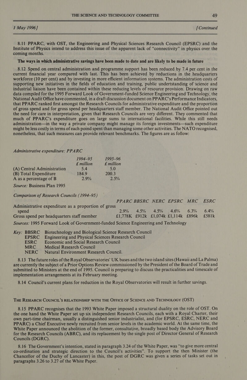 1 May 1996] [Continued 8.11 PPARC, with OST, the Engineering and Physical Sciences Research Council (EPSRC) and the Institute of Physics intend to address this issue of the apparent lack of “connectivity” in physics over the coming months. The ways in which administrative savings haye been made to date and are likely to be made in future 8.12 Spend on central administration and programme support has been reduced by 7.4 per cent in the current financial year compared with last. This has been achieved by reductions in the headquarters workforce (10 per cent) and by investing in more efficient information systems. The administration costs of supporting new initiatives in the fields of education and training, public undertstanding of science and industrial liaison have been contained within these reducing levels of resource provision. Drawing on raw data compiled for the 1995 Forward Look of Government-funded Science Engineering and Technology, the National Audit Office have commented, in a draft discussion document on PPARC’s Performance Indicators, that PPARC ranked first amongst the Research Councils for administrative expenditure and the proportion of gross spend and for gross spend per headquarters staff member. The National Audit Office pointed out the need for care in interpretation, given that Research Councils are very different. They commented that much of PPARC’s expenditure goes on large sums to international facilities. While this still needs administration—in the way a private company might manage its foreign investments—such expenditure might be less costly in terms of each poind spent than managing some other activities. The NATO recognised, nonetheless, that such measures can provide relevant benchmarks. The figures are as follow: Administrative expenditure: PPARC 1994-95 1995-96 £ million £ million (A) Central Administration 5.4 5.0 (B) Total Expenditure 184.9 200.3 A as a percentage of B 2.9% 2.5% Source: Business Plan 1995 Comparison of Research Councils (1994-95) PPARC BBSRC NERC EPSRC MRC ESRC Administrative expenditure as a proportion of gross spend 2.9% 45% 45% 46% 63% 6.4% Gross spend per headquarters staff member £1,778K £912k £1,074k £1,114k £896k £581k Sources: 1995 Forward Look of Government-funded Science Engineering and Technology Key: BBSRC _ Biotechnology and Biological Science Research Council EPSRC_ Engineering and Physical Sciences Research Council ESRC _ Economic and Social Research Council MRC Medical Research Council NERC _ Natural Environment Research Council. 8.13 The future roles of the Royal Observatories’ UK bases and the two island sites (Hawaii and La Palma) are currently the subject of a Prior Options Review commissioned by the President of the Board of Trade and submitted to Ministers at the end of 1995. Council is preparing to discuss the practicalities and timescale of implementation arrangements at its February meeting. 8.14 Council’s current plans for reduction in the Royal Observatories will result in further savings. THE RESEARCH COUNCIL’S RELATIONSHIP WITH THE OFFICE OF SCIENCE AND TECHNOLOGY (OST) 8.15 PPARC recognises that the 1993 White Paper imposed a structural duality on the role of OST. On the one hand the White Paper set up six independent Research Councils, each with a Royal Charter, their own part-time chairman, usually a distinguished senior industrialist, and (for EPSRC, ESRC, NERC and PPARC) a Chief Executive newly recruited from senior levels in the academic world. At the same time, the White Paper announced the abolition of the former, consultative, broadly based body the Advisory Board for the Research Councils (ABRC), and its replacement by the single post of Director General of Research Councils (DGRC). 8.16 The Government’s intention, stated in paragraph 3.24 of the White Paper, was “to give more central co-ordination and strategic direction to the Council’s activities”. To support the then Minister (the Chancellor of the Duchy of Lancaster) in this, the post of DGRC was given a series of tasks set out in paragraphs 3.26 to 3.27 of the White Paper.