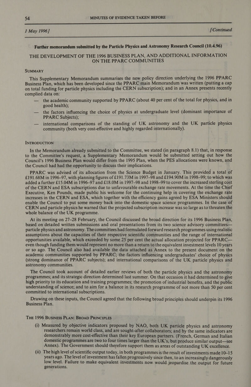 er ————————— I May 1996] [Continued OO Further memorandum submitted by the Particle Physics and Astronomy Research Council (10.4.96) THE DEVELOPMENT OF THE 1996 BUSINESS PLAN, AND ADDITIONAL INFORMATION ON THE PPARC COMMUNITIES SUMMARY This Supplementary Memorandum summarises the new policy direction underlying the 1996 PPARC Business Plan, which has been developed since the PPARC main Memorandum was written (putting a cap on total funding for particle physics including the CERN subscription); and in an Annex presents recently complied data on: — the academic community supported by PPARC (about 40 per cent of the total for physics, and in good health); — the factors influencing the choice of physics at undergraduate level (dominant importance of PPARC Subjects); — international comparisons of the standing of UK astronomy and the UK particle physics community (both very cost-effective and highly regarded internationally). INTRODUCTION In the Memorandum already submitted to the Committee, we stated (in paragraph 8.1) that, in response to the Committee’s request, a Supplementary Memorandum would be submitted setting out how the Council’s 1996 Business Plan would differ from the 1995 Plan, when the PES allocations were known, and the Council had had the opportunity to discuss their implications. PPARC was advised of its allocation from the Science Budget in January. This provided a total of £191.68M in 1996-97, with planning figures of £191.73M in 1997-98 and £194.90M in 1998-99; to which was added a further £15.04M in 1996-97 and £18.0M in 1997-98 and 1998-99 to cover the increased sterling cost of the CERN and ESA subscriptions due to unfavourable exchange rate movements. At the time the Chief Executive, Ken Pounds, made public his welcome for the continuing help in covering the exchange rate increases in the CERN and ESA, which together with the efficiency gains agreed by ESA Ministers should enable the Council to put some money back into the domestic space science programmes. In the case of CERN and particle physics he warned that the projected subscription increase was so large as to threaten the whole balance of the UK programme. At its meeting on 27-28 February, the Council discussed the broad direction for its 1996 Business Plan, based on detailed written submissions and oral presentations from its two science advisory committees— particle physics and astronomy. The committees had formulated forward research programmes using realistic assumptions about the capacities of their respective scientific communities and the range of international opportunities available, which exceeded by some 25 per cent the actual allocation projected for PPARC— even though funding them would represent no more than a return to the equivalent investment levels 10 years or so ago. The Council also had available the data attached as Annex to the present document on the academic communities supported by PPARC; the factors influencing undergraduates’ choice of physics (strong dominance of PPARC subjects); and international comparisons of the UK particle physics and astronomy communities. The Council took account of detailed earlier reviews of both the particle physics and the astronomy programmes; and its strategic direction determined last summer. On that occasion it had determined to give high priority to its education and training programmes; the promotion of industrial benefits, and the public understanding of science; and to aim for a balance in its research programme of not more than 50 per cent committed to international subscriptions. Drawing on these inputs, the Council agreed that the following broad principles should underpin its 1996 Business Plan. THE 1996 BusINEsS PLAN: BROAD PRINCIPLES (i) Measured by objective indicators proposed by NAO, both UK particle physics and astronomy researchers remain world class, and are sought-after collaborators; and by the same indicators are demonstrably more cost-effective than their key European partners. (French, German and Italian domestic programmes are two to four times larger than the UK’s, but produce similar output—see Annex). The Government should therefore support them as areas of outstanding UK excellence. (ii) The high level of scientific output today, in both programmes is the result of investments made 10-15 years ago. The level of investment has fallen progressively since then, to an increasingly dangerously low level. Failure to make equivalent investments now would jeopardise the output for future generations.