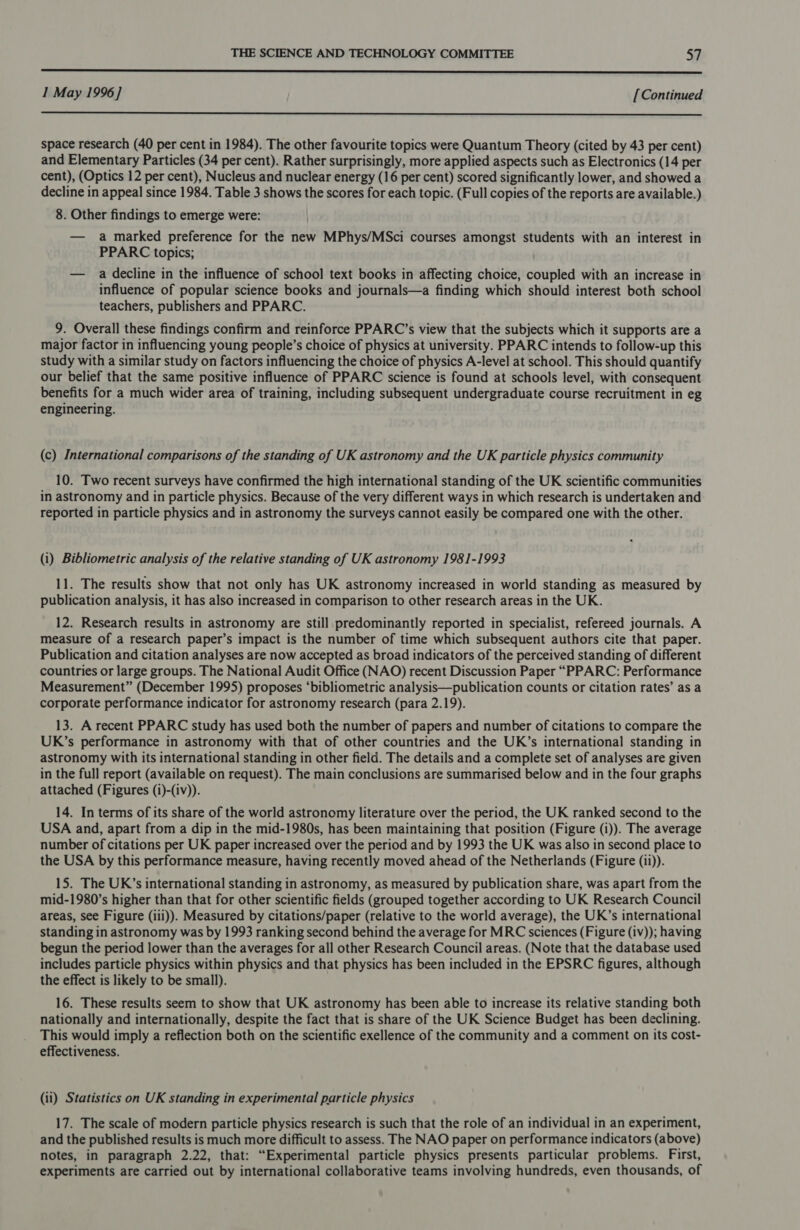  I May 1996] [Continued  space research (40 per cent in 1984). The other favourite topics were Quantum Theory (cited by 43 per cent) and Elementary Particles (34 per cent). Rather surprisingly, more applied aspects such as Electronics (14 per cent), (Optics 12 per cent), Nucleus and nuclear energy (16 per cent) scored significantly lower, and showed a decline in appeal since 1984. Table 3 shows the scores for each topic. (Full copies of the reports are available.) 8. Other findings to emerge were: — a marked preference for the new MPhys/MSci courses amongst students with an interest in PPARC topics; — a decline in the influence of school text books in affecting choice, coupled with an increase in influence of popular science books and journals—a finding which should interest both school teachers, publishers and PPARC. 9. Overall these findings confirm and reinforce PPARC’s view that the subjects which it supports are a major factor in influencing young people’s choice of physics at university. PPARC intends to follow-up this study with a similar study on factors influencing the choice of physics A-level at school. This should quantify our belief that the same positive influence of PPARC science is found at schools level, with consequent benefits for a much wider area of training, including subsequent undergraduate course recruitment in eg engineering. (c) International comparisons of the standing of UK astronomy and the UK particle physics community 10. Two recent surveys have confirmed the high international standing of the UK scientific communities in astronomy and in particle physics. Because of the very different ways in which research is undertaken and reported in particle physics and in astronomy the surveys cannot easily be compared one with the other. (i) Bibliometric analysis of the relative standing of UK astronomy 1981-1993 11. The results show that not only has UK astronomy increased in world standing as measured by publication analysis, it has also increased in comparison to other research areas in the UK. 12. Research results in astronomy are still predominantly reported in specialist, refereed journals. A measure of a research paper’s impact is the number of time which subsequent authors cite that paper. Publication and citation analyses are now accepted as broad indicators of the perceived standing of different countries or large groups. The National Audit Office (NAO) recent Discussion Paper “PPARC: Performance Measurement” (December 1995) proposes ‘bibliometric analysis—publication counts or citation rates’ as a corporate performance indicator for astronomy research (para 2.19). 13. A recent PPARC study has used both the number of papers and number of citations to compare the UK’s performance in astronomy with that of other countries and the UK’s international standing in astronomy with its international standing in other field. The details and a complete set of analyses are given in the full report (available on request). The main conclusions are summarised below and in the four graphs attached (Figures (i)-(iv)). 14. In terms of its share of the world astronomy literature over the period, the UK ranked second to the USA and, apart from a dip in the mid-1980s, has been maintaining that position (Figure (i)). The average number of citations per UK paper increased over the period and by 1993 the UK was also in second place to the USA by this performance measure, having recently moved ahead of the Netherlands (Figure (ii)). 15. The UK’s international standing in astronomy, as measured by publication share, was apart from the mid-1980’s higher than that for other scientific fields (grouped together according to UK Research Council areas, see Figure (iii)). Measured by citations/paper (relative to the world average), the UK’s international standing in astronomy was by 1993 ranking second behind the average for MRC sciences (Figure (iv)); having begun the period lower than the averages for all other Research Council areas. (Note that the database used includes particle physics within physics and that physics has been included in the EPSRC figures, although the effect is likely to be small). 16. These results seem to show that UK astronomy has been able to increase its relative standing both nationally and internationally, despite the fact that is share of the UK Science Budget has been declining. This would imply a reflection both on the scientific exellence of the community and a comment on its cost- effectiveness. (ii) Statistics on UK standing in experimental particle physics 17. The scale of modern particle physics research is such that the role of an individual in an experiment, and the published results is much more difficult to assess. The NAO paper on performance indicators (above) notes, in paragraph 2.22, that: “Experimental particle physics presents particular problems. First, experiments are carried out by international collaborative teams involving hundreds, even thousands, of