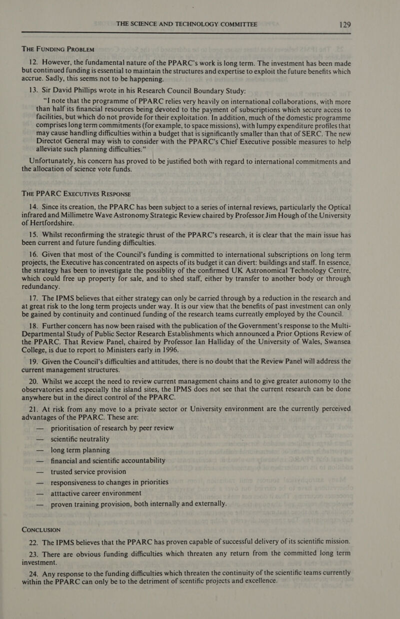 SR oe i ea a Ra RO OS ee a aE THE FUNDING PROBLEM 12. However, the fundamental nature of the PPARC’s work is long term. The investment has been made but continued funding is essential to maintain the structures and expertise to exploit the future benefits which accrue. Sadly, this seems not to be happening. 13. Sir David Phillips wrote in his Research Council Boundary Study: “I note that the programme of PPARC relies very heavily on international collaborations, with more than half its financial resources being devoted to the payment of subscriptions which secure access to facilities, but which do not provide for their exploitation. In addition, much of the domestic programme comprises long term commitments (for example, to space missions), with lumpy expenditure profiles that may cause handling difficulties within a budget that is significantly smaller than that of SERC. The new Directot General may wish to consider with the PPARC’s Chief Executive possible measures to help alleviate such planning difficulties.” Unfortunately, his concern has proved to be justified both with regard to international commitments and the allocation of science vote funds. THE PPARC ExecuTIVEs RESPONSE 14. Since its creation, the PPARC has been subject to a series of internal reviews, particularly the Optical infrared and Millimetre Wave Astronomy Strategic Review chaired by Professor Jim Hough of the University of Hertfordshire. 15. Whilst reconfirming the strategic thrust of the PPARC’s research, it is clear that the main issue has been current and future funding difficulties. 16. Given that most of the Council’s funding is committed to international subscriptions on long term projects, the Executive has concentrated on aspects of its budget it can divert: buildings and staff. In essence, the strategy has been to investigate the possiblity of the confirmed UK Astronomical Technology Centre, which could free up property for sale, and to shed staff, either by transfer to another body or through redundancy. 17. The IPMS believes that either strategy can only be carried through by a reduction in the research and at great risk to the long term projects under way. It is our view that the benefits of past investment can only be gained by continuity and continued funding of the research teams currently employed by the Council. 18. Further concern has now been raised with the publication of the Government’s response to the Multi- Departmental Study of Public Sector Research Establishments which announced a Prior Options Review of the PPARC. That Review Panel, chaired by Professor Ian Halliday of the University of Wales, Swansea College, is due to report to Ministers early in 1996. 19. Given the Council’s difficulties and attitudes, there is no doubt that the Review Panel will address the current management structures. 20. Whilst we accept the need to review current management chains and to give greater autonomy to the observatories and especially the island sites, the IPMS does not see that the current research can be done anywhere but in the direct control of the PPARC. 21. At risk from any move to a private sector or University environment are the currently perceived advantages of the PPARC. These are: — prioritisation of research by peer review — scientific neutrality — long term planning — financial and scientific accountability — trusted service provision — responsiveness to changes in priorities — atttactive career environment — proven training provision, both internally and externally. CONCLUSION 22. The IPMS believes that the PPARC has proven capable of successful delivery of its scientific mission. 23. There are obvious funding difficulties which threaten any return from the committed long term investment. 24. Any response to the funding difficulties which threaten the continuity of the scientific teams currently within the PPARC can only be to the detriment of scentific projects and excellence.