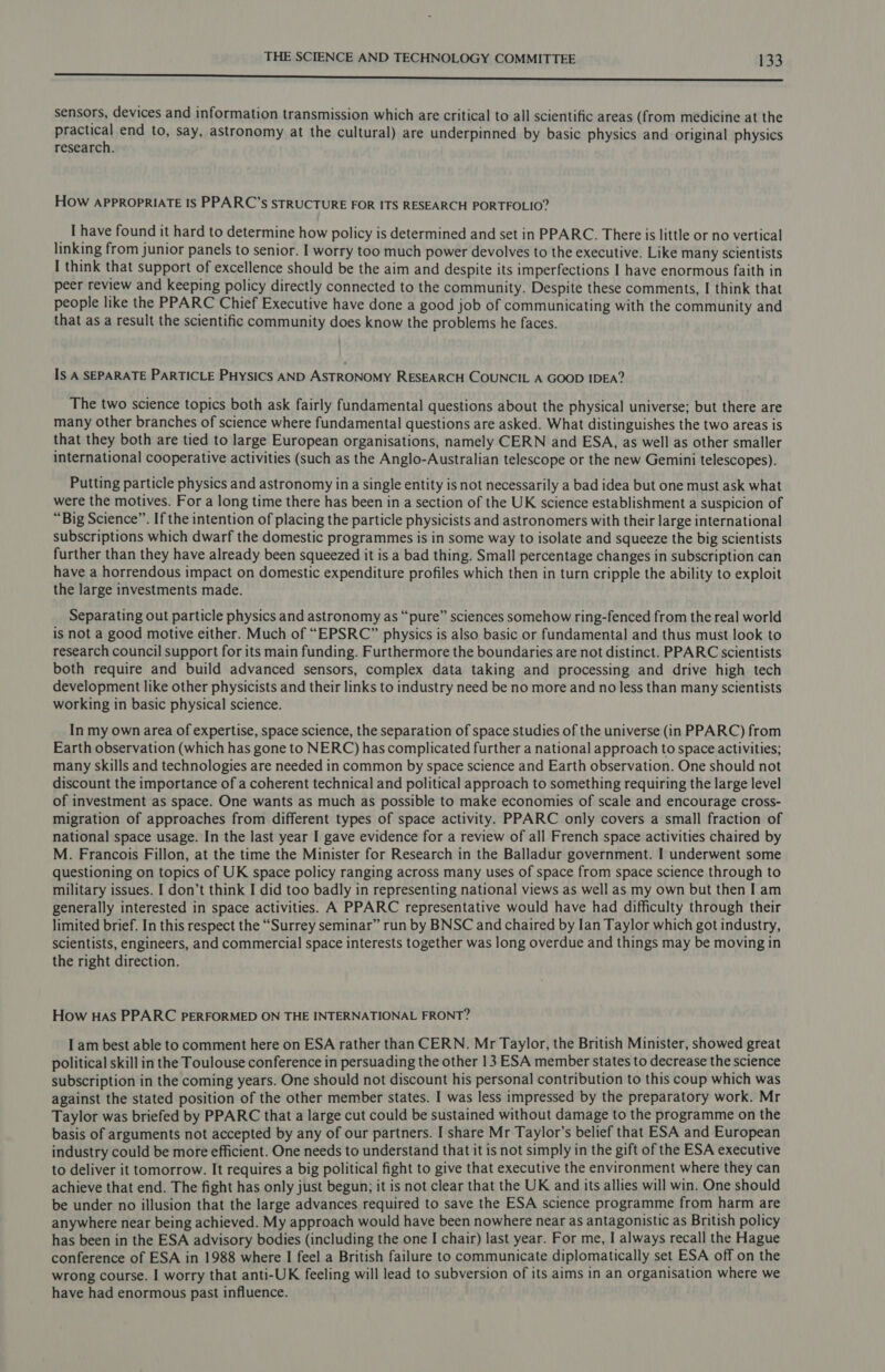 oo ENED A ily at AAAS SI csc see tr ah il ten aan tals wc ME MAIR ING OR SMR hr RM sensors, devices and information transmission which are critical to all scientific areas (from medicine at the praseal end to, say, astronomy at the cultural) are underpinned by basic physics and original physics research. HOw APPROPRIATE IS PPARC’s STRUCTURE FOR ITS RESEARCH PORTFOLIO? I have found it hard to determine how policy is determined and set in PPARC. There is little or no vertical linking from junior panels to senior. I worry too much power devolves to the executive. Like many scientists I think that support of excellence should be the aim and despite its imperfections I have enormous faith in peer review and keeping policy directly connected to the community. Despite these comments, I think that people like the PPARC Chief Executive have done a good job of communicating with the community and that as a result the scientific community does know the problems he faces. Is A SEPARATE PARTICLE PHYSICS AND ASTRONOMY RESEARCH COUNCIL A GOOD IDEA? The two science topics both ask fairly fundamental questions about the physical universe; but there are many other branches of science where fundamental questions are asked. What distinguishes the two areas is that they both are tied to large European organisations, namely CERN and ESA, as well as other smaller international cooperative activities (such as the Anglo-Australian telescope or the new Gemini telescopes). Putting particle physics and astronomy ina single entity is not necessarily a bad idea but one must ask what were the motives. For a long time there has been in a section of the UK science establishment a suspicion of “Big Science”. If the intention of placing the particle physicists and astronomers with their large international subscriptions which dwarf the domestic programmes is in some way to isolate and squeeze the big scientists further than they have already been squeezed it is a bad thing. Small percentage changes in subscription can have a horrendous impact on domestic expenditure profiles which then in turn cripple the ability to exploit the large investments made. Separating out particle physics and astronomy as “pure” sciences somehow ring-fenced from the real world is not a good motive either. Much of “EPSRC” physics is also basic or fundamental and thus must look to research council support for its main funding. Furthermore the boundaries are not distinct. PPARC scientists both require and build advanced sensors, complex data taking and processing and drive high tech development like other physicists and their links to industry need be no more and no less than many scientists working in basic physical science. In my own area of expertise, space science, the separation of space studies of the universe (in PPARC) from Earth observation (which has gone to NERC) has complicated further a national approach to space activities; many skills and technologies are needed in common by space science and Earth observation. One should not discount the importance of a coherent technical and political approach to something requiring the large level of investment as space. One wants as much as possible to make economies of scale and encourage cross- migration of approaches from different types of space activity. PPARC only covers a small fraction of national space usage. In the last year I gave evidence for a review of all French space activities chaired by M. Francois Fillon, at the time the Minister for Research in the Balladur government. I underwent some questioning on topics of UK space policy ranging across many uses of space from space science through to military issues. I don’t think I did too badly in representing national views as well as my own but then I am generally interested in space activities. A PPARC representative would have had difficulty through their limited brief. In this respect the “Surrey seminar” run by BNSC and chaired by Ian Taylor which got industry, scientists, engineers, and commercial space interests together was long overdue and things may be moving in the right direction. How Has PPARC PERFORMED ON THE INTERNATIONAL FRONT? I am best able to comment here on ESA rather than CERN. Mr Taylor, the British Minister, showed great political skill in the Toulouse conference in persuading the other 13 ESA member states to decrease the science subscription in the coming years. One should not discount his personal contribution to this coup which was against the stated position of the other member states. I was less impressed by the preparatory work. Mr Taylor was briefed by PPARC that a large cut could be sustained without damage to the programme on the basis of arguments not accepted by any of our partners. I share Mr Taylor’s belief that ESA and European industry could be more efficient. One needs to understand that it is not simply in the gift of the ESA executive to deliver it tomorrow. It requires a big political fight to give that executive the environment where they can achieve that end. The fight has only just begun; it is not clear that the UK and its allies will win. One should be under no illusion that the large advances required to save the ESA science programme from harm are anywhere near being achieved. My approach would have been nowhere near as antagonistic as British policy has been in the ESA advisory bodies (including the one I chair) last year. For me, I always recall the Hague conference of ESA in 1988 where I feel a British failure to communicate diplomatically set ESA off on the wrong course. I worry that anti-UK feeling will lead to subversion of its aims in an organisation where we have had enormous past influence.