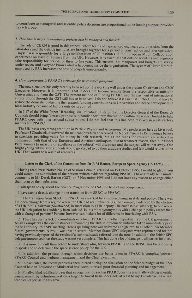 Irn repre err rg see costed acento coe incnccg eenndindiinietiancncceminadadisacts umes to contribute to managerial and scientific policy decisions are proportional to the funding support provided by each group. 3. How should major international projects best be managed and funded? The role of CERN is good in this respect, where teams of experienced engineers and physicists from the laboratory and the outside institutes are brought together for a period of construction and later operation. I myself was responsible for a large collaboration of 20 institutes in the European Muon Collaboration experiment on leave of absence from the UK. However, it is essential that outside scientists and engineers take responsibility for periods of three to five years. This ensures that manpower and budgets are always under review and everyone knows what is happening inside the organisation. The system of “Juste Retour” employed by ESA increases the cost of projects unnecessarily. 4. How appropriate is PPARC’s structure for its research portfolio? The new structure has only recently been set up. It is working well under the present Chairman and Chief Executive. However, it is important that it does not become remote from the responsible scientists in Universities and from the OST. The present method of funding PPARC and the payment of international subscriptions through the OST still has to be solved. I do not believe it is fair that PPARC should have to reduce the domestic budget, ie the research funding contributions to Universities and hence development in local industry because of factors outside its control. In 6.17 of the White Paper “Realising Our Potential”, it states that the Director General of the Research Councils should bring forward proposals to handle short term fluctuations within the science budget to help PPARC cope with international subscriptions. I do not feel that this has been resolved in a satisfactory manner for PPARC. The UK has a very strong tradition in Particle Physics and Astronomy. My predecessor here at Liverpool, Professor J Chadwick, discovered the neutron for which he received the Nobel Prize in 1935. I strongly believe in scientists providing value for money in their research, but as the funds for research are reduced in comparison with that of our European and American colleagues, due to whatever reason, then our Nobel Prize winners (a measure of excellence in the subject) will disappear and the subject will wither away. Our bright young enthusiastic students would go abroad to do their graduate studies and few would return to the UK. That would be a waste of resources. Letter to the Clerk of the Committee from Dr R M Bonnet, European Space Agency (15.12.95) Having read Press Notice No. 15 of Session 1994-95, released on 19 October 1995, I would be glad if you could accept the submission of the present written evidence regarding PPARC. I have already sent similar comments to Mr Derek Barker (OST) on 7 November 1995 and I do not have any reason to change either their form or their substance. I will speak solely about the Science Programme of ESA, the field of my competence. I have seen a drastic change in the transition from SERC to PPARC. 1. The transition from SERC to PPARC was marked by a sudden change in style and policy. There was a sudden change from a regime where the UK had real influence (as, for example, evidenced by the election of a UK SPC Chairman (Southwood) in succession to a UK deputy Chairmanship (Culhane)), to one where the UK delegation has suddenly been isolated. Is this more synonymous with a change in policy rather than with a change of persons? Persons however can make a lot of difference in interfacing with ESA. 2. There has been a lack of co-ordination between PPARC and other departments of the UK government. As an example was the circumstances surrounding the British diplomatic initiative taken immediately prior to the February 1995 SPC meeting. Here a speaking note was delivered at high level to all other ESA Member States’ governments. A result was that in several Member States SPC delegates were reprimanded for not having previously reported the results of a technical study referred to in the note. In addition, the British SPC delegate announced that the study was not yet complete. This has done a lot of damage to all parties involved. 3. It is more difficult than before to understand who, between PPARC and the BNSC, has the authority to speak and to determine the space science policy for the UK. 4. In addition, the process through which decisions are being taken in PPARC is complex: between PPARC Council and medium management and the Chief Executive. 5. In particular, the recent problems encouniered during the discussion on the Science budget at the ESA Council held in Toulouse at Ministerial level seem to reveal poor financial planning and management. 6. Finally, I find it difficult to see that an organisation such as PPARC, dealing essentially with big scientific issues, which, by definition, rest on a larger technical basis, does not, at least to my knowledge, have real technical expertise in this area.