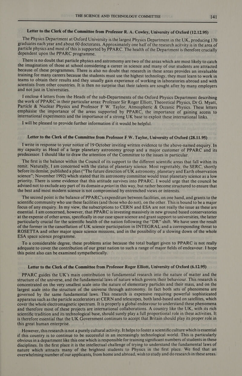 a I A ior OE aaa RR Letter to the Clerk of the Committee from Professor R. A. Cowley, University of Oxford (12.12.95) The Physics Department at Oxford University is the largest Physics Department in the UK, producing 170 graduates each year and about 60 doctorates. Approximately one half of the research acitvity is in the area of particle physics and most of this is supported by PPARC. The health of the Department is therefore crucially dependent upon the PPARC programme. There is no doubt that particle physics and astromomy are two of the areas which are most likely to catch the imagination of those at school considering a career in science and many of our students are attracted because of these programmes. There is also no doubt that research in these areas provides an invaluable training for many careers because the students must use the highest technology, they must learn to work in teams to obtain their results and they usually gain experience of working in laboratories abroad and with scientists from other countries. It is then no surprise that their talents are sought after by many employers and not just in Universities. I enclose 4 letters from the Heads of the sub-Departments of the Oxford Physics Department describing the work of PPARC in their particular areas: Professor Sir Roger Elliott, Theoretical Physics, Dr G. Myatt, Particle &amp; Nuclear Physics and Professor F W. Taylor, Atmospheric &amp; Oceanic Physics. These letters emphasise the importance of the areas supported by PPARC, the importance of gaining access to international experiments and the importance of a strong UK base to exploit these international links. I will be pleased to provide further information if it would be helpful. Letter to the Clerk of the Committee from Professor F W. Taylor, University of Oxford (28.11.95) I write in response to your notice of 19 October inviting written evidence to the above-named enquiry. In my capacity as Head of a large planetary astronomy group and a major customer of PPARC and its predecessor. I should like to draw the attention of the Committee to the issues in particular. The first is the balance within the Council of its support to the different scientific areas that fall within its remit. Naturally, I am concerned with the status of planetary science. Most regrettably, the SERC, shortly before its demise, published a plan (“The future direction of UK astronomy, planetary and Earth observation science”; November 1992) which stated that its astronomy committee would treat planetary science as a low priority. There is some evidence that this attitude survives into PPARC. I would urge that the council be advised not to exclude any part of its domain a priori in this way, but rather become structured to ensure that the best and most modern science is not compromised by entrenched views or interests. The second point is the balance of PPARC’s expenditure between facilities, on one hand, and grants to the scientific community who use these facilities (and those who do not), on the other. This is bound to be a major focus of any enquiry. In my view, the subscriptions to CERN and ESA are not really the issue as these are essential. I am concerned, however, that PPARC is investing massively in new ground based conservatories at the expense of other areas, specifically in our case space science and grant support to universities, the latter particularly crucial for the scientific health of the nation following the “DR” shift. We have seen the result of the former in the cancellation of UK science participation in INTEGRAL and a corresponding threat to ROSETTA and other major space science missions, and in the possibility of a slowing down of the whole ESA space science programme. To a considerable degree, these problems arise because the total budget given to PPARC is not really adequate to cover the contribution of our great nation to such a range of major fields of endeavour. I hope this point also can be examined sympathetically. Letter to the Clerk of the Committee from Professor Roger Elliott, University of Oxford (6.12.95) PPARC guides the UK’s main contribution to fundamental research into the nature of matter and the structure of the universe, and the fundamental laws of nature which govern their behaviour. This research is concentrated on the very smallest scale into the nature of elementary particles and their mass, and on the largest scale into the structure of the universe through astronomy. In fact both sets of phenomena are governed by the same fundamental laws. This research is expensive requiring powerful sophisticated apparatus such as the particle accelerators at CERN and telescopes, both land-based and on satellites, which cover the whole electromagnetic spectrum. It is properly a global endeavour to understand these phenomena and therefore most of these projects are international collaborations. A country like the UK, with its rich scientific tradition and its technological base, should surely play a full proportional role in these activities. It is therefore essential that the UK Government continues to accept that Britain should play its proper role in this great human enterprise. However, this research is not a purely cultural activity. It helps to foster a scientific culture which is essential if this country is to continue to be successful in an increasingly technological world. This is particularly obvious in a department like this one which is responsible for training significant numbers of students in these disciplines. In the first place it is the intellectual challenge of trying to understand the fundamental laws of nature which attracts many of the brightest students to Physics in the first place. We find that an overwhelming number of our applicants, from home and abroad, wish to study and do research in these areas.