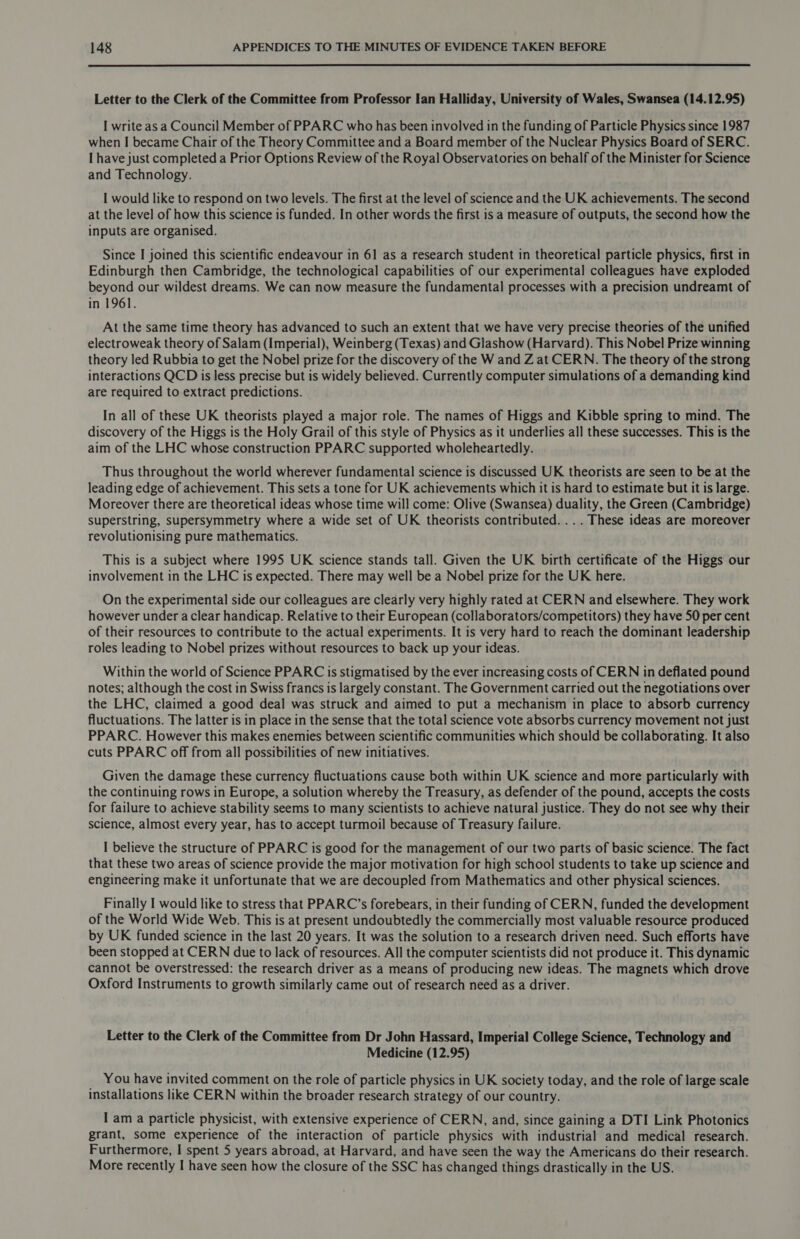  Letter to the Clerk of the Committee from Professor Ian Halliday, University of Wales, Swansea (14.12.95) I write as a Council Member of PPARC who has been involved in the funding of Particle Physics since 1987 when I became Chair of the Theory Committee and a Board member of the Nuclear Physics Board of SERC. I have just completed a Prior Options Review of the Royal Observatories on behalf of the Minister for Science and Technology. I would like to respond on two levels. The first at the level of science and the UK achievements. The second at the level of how this science is funded. In other words the first is a measure of outputs, the second how the inputs are organised. Since I joined this scientific endeavour in 61 as a research student in theoretical particle physics, first in Edinburgh then Cambridge, the technological capabilities of our experimental colleagues have exploded beyond our wildest dreams. We can now measure the fundamental processes with a precision undreamt of in 1961. At the same time theory has advanced to such an extent that we have very precise theories of the unified electroweak theory of Salam (Imperial), Weinberg (Texas) and Glashow (Harvard). This Nobel Prize winning theory led Rubbia to get the Nobel prize for the discovery of the W and Z at CERN. The theory of the strong interactions QCD is less precise but is widely believed. Currently computer simulations of a demanding kind are required to extract predictions. In all of these UK theorists played a major role. The names of Higgs and Kibble spring to mind. The discovery of the Higgs is the Holy Grail of this style of Physics as it underlies all these successes. This is the aim of the LHC whose construction PPARC supported wholeheartedly. Thus throughout the world wherever fundamental science is discussed UK theorists are seen to be at the leading edge of achievement. This sets a tone for UK achievements which it is hard to estimate but it is large. Moreover there are theoretical ideas whose time will come: Olive (Swansea) duality, the Green (Cambridge) superstring, supersymmetry where a wide set of UK theorists contributed. ... These ideas are moreover revolutionising pure mathematics. This is a subject where 1995 UK science stands tall. Given the UK birth certificate of the Higgs our involvement in the LHC is expected. There may well be a Nobel prize for the UK here. On the experimental side our colleagues are clearly very highly rated at CERN and elsewhere. They work however under a clear handicap. Relative to their European (collaborators/competitors) they have 50 per cent of their resources to contribute to the actual experiments. It is very hard to reach the dominant leadership roles leading to Nobel prizes without resources to back up your ideas. Within the world of Science PPARC is stigmatised by the ever increasing costs of CERN in deflated pound notes; although the cost in Swiss francs is largely constant. The Government carried out the negotiations over the LHC, claimed a good deal was struck and aimed to put a mechanism in place to absorb currency fluctuations. The latter is in place in the sense that the total science vote absorbs currency movement not just PPARC. However this makes enemies between scientific communities which should be collaborating. It also cuts PPARC off from all possibilities of new initiatives. Given the damage these currency fluctuations cause both within UK science and more particularly with the continuing rows in Europe, a solution whereby the Treasury, as defender of the pound, accepts the costs for failure to achieve stability seems to many scientists to achieve natural justice. They do not see why their science, almost every year, has to accept turmoil because of Treasury failure. I believe the structure of PPARC is good for the management of our two parts of basic science. The fact that these two areas of science provide the major motivation for high school students to take up science and engineering make it unfortunate that we are decoupled from Mathematics and other physical sciences. Finally I would like to stress that PPARC’s forebears, in their funding of CERN, funded the development of the World Wide Web. This is at present undoubtedly the commercially most valuable resource produced by UK funded science in the last 20 years. It was the solution to a research driven need. Such efforts have been stopped at CERN due to lack of resources. All the computer scientists did not produce it. This dynamic cannot be overstressed: the research driver as a means of producing new ideas. The magnets which drove Oxford Instruments to growth similarly came out of research need as a driver. Letter to the Clerk of the Committee from Dr John Hassard, Imperial College Science, Technology and Medicine (12.95) _ You have invited comment on the role of particle physics in UK society today, and the role of large scale installations like CERN within the broader research strategy of our country. I am a particle physicist, with extensive experience of CERN, and, since gaining a DTI Link Photonics grant, some experience of the interaction of particle physics with industrial and medical research. Furthermore, I spent 5 years abroad, at Harvard, and have seen the way the Americans do their research. More recently I have seen how the closure of the SSC has changed things drastically in the US.