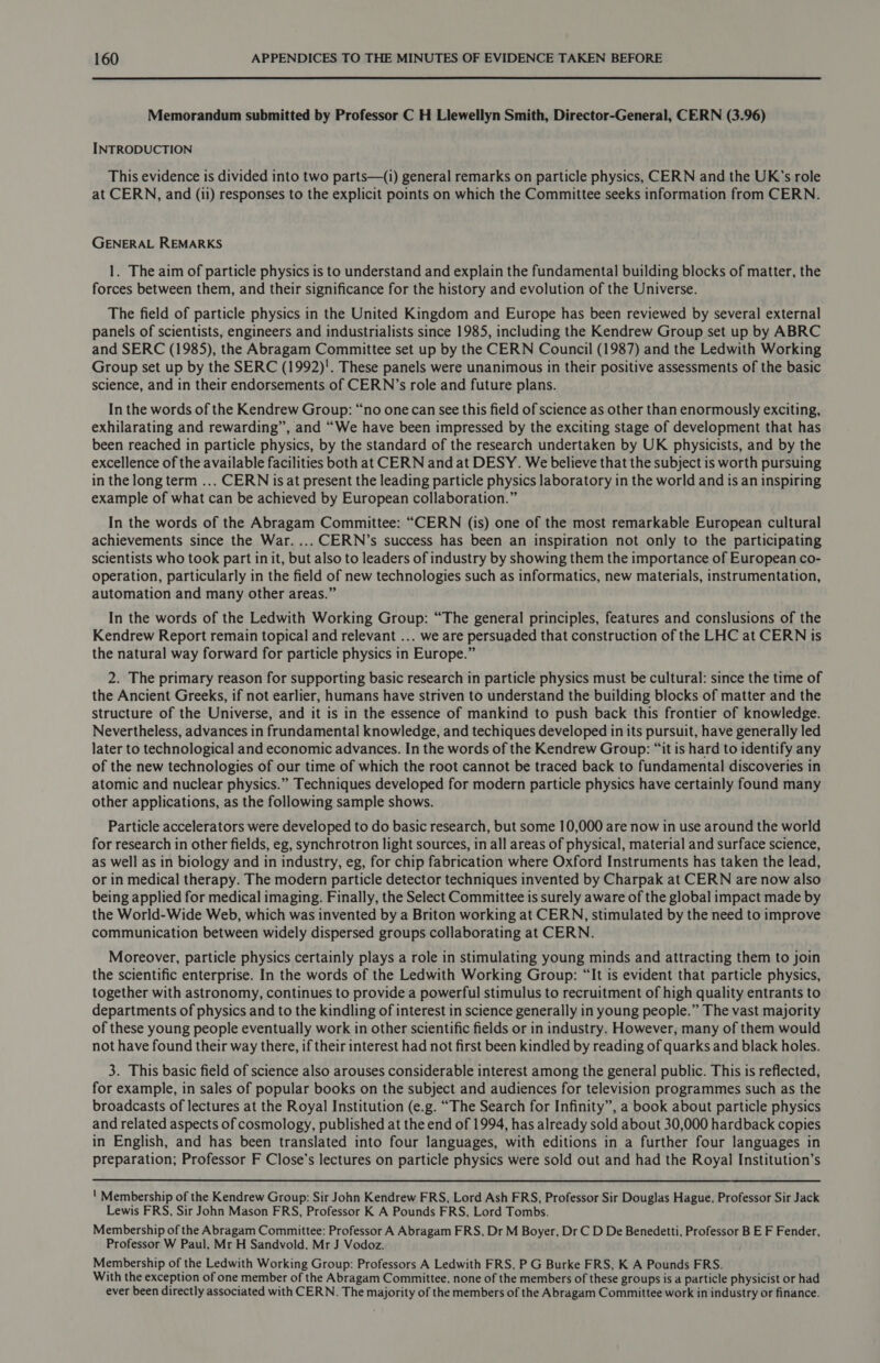  Memorandum submitted by Professor C H Llewellyn Smith, Director-General, CERN (3.96) INTRODUCTION This evidence is divided into two parts—(1) general remarks on particle physics, CERN and the UK's role at CERN, and (ii) responses to the explicit points on which the Committee seeks information from CERN. GENERAL REMARKS 1. The aim of particle physics is to understand and explain the fundamental building blocks of matter, the forces between them, and their significance for the history and evolution of the Universe. The field of particle physics in the United Kingdom and Europe has been reviewed by several external panels of scientists, engineers and industrialists since 1985, including the Kendrew Group set up by ABRC and SERC (1985), the Abragam Committee set up by the CERN Council (1987) and the Ledwith Working Group set up by the SERC (1992)'. These panels were unanimous in their positive assessments of the basic science, and in their endorsements of CERN’s role and future plans. In the words of the Kendrew Group: “no one can see this field of science as other than enormously exciting, exhilarating and rewarding”, and “We have been impressed by the exciting stage of development that has been reached in particle physics, by the standard of the research undertaken by UK physicists, and by the excellence of the available facilities both at CERN and at DESY. We believe that the subject is worth pursuing in the long term ... CERN is at present the leading particle physics laboratory in the world and is an inspiring example of what can be achieved by European collaboration.” In the words of the Abragam Committee: “CERN (is) one of the most remarkable European cultural achievements since the War. ... CERN’s success has been an inspiration not only to the participating scientists who took part in it, but also to leaders of industry by showing them the importance of European co- operation, particularly in the field of new technologies such as informatics, new materials, instrumentation, automation and many other areas.” In the words of the Ledwith Working Group: “The general principles, features and conslusions of the Kendrew Report remain topical and relevant ... we are persuaded that construction of the LHC at CERN is the natural way forward for particle physics in Europe.” 2. The primary reason for supporting basic research in particle physics must be cultural: since the time of the Ancient Greeks, if not earlier, humans have striven to understand the building blocks of matter and the structure of the Universe, and it is in the essence of mankind to push back this frontier of knowledge. Nevertheless, advances in frundamental knowledge, and techiques developed in its pursuit, have generally led later to technological and economic advances. In the words of the Kendrew Group: “it is hard to identify any of the new technologies of our time of which the root cannot be traced back to fundamental discoveries in atomic and nuclear physics.” Techniques developed for modern particle physics have certainly found many other applications, as the following sample shows. Particle accelerators were developed to do basic research, but some 10,000 are now in use around the world for research in other fields, eg, synchrotron light sources, in all areas of physical, material and surface science, as well as in biology and in industry, eg, for chip fabrication where Oxford Instruments has taken the lead, or in medical therapy. The modern particle detector techniques invented by Charpak at CERN are now also being applied for medical imaging. Finally, the Select Committee is surely aware of the global impact made by the World-Wide Web, which was invented by a Briton working at CERN, stimulated by the need to improve communication between widely dispersed groups collaborating at CERN. Moreover, particle physics certainly plays a role in stimulating young minds and attracting them to join the scientific enterprise. In the words of the Ledwith Working Group: “It is evident that particle physics, together with astronomy, continues to provide a powerful stimulus to recruitment of high quality entrants to departments of physics and to the kindling of interest in science generally in young people.” The vast majority of these young people eventually work in other scientific fields or in industry. However, many of them would not have found their way there, if their interest had not first been kindled by reading of quarks and black holes. 3. This basic field of science also arouses considerable interest among the general public. This is reflected, for example, in sales of popular books on the subject and audiences for television programmes such as the broadcasts of lectures at the Royal Institution (e.g. “The Search for Infinity”, a book about particle physics and related aspects of cosmology, published at the end of 1994, has already sold about 30,000 hardback copies in English, and has been translated into four languages, with editions in a further four languages in preparation; Professor F Close’s lectures on particle physics were sold out and had the Royal Institution’s ' Membership of the Kendrew Group: Sir John Kendrew FRS, Lord Ash FRS, Professor Sir Douglas Hague, Professor Sir Jack Lewis FRS, Sir John Mason FRS, Professor K A Pounds FRS, Lord Tombs. Membership of the Abragam Committee: Professor A Abragam FRS, Dr M Boyer, Dr C D De Benedetti, Professor B E F Fender, Professor W Paul, Mr H Sandvold, Mr J Vodoz. Membership of the Ledwith Working Group: Professors A Ledwith FRS, P G Burke FRS, K A Pounds FRS. With the exception of one member of the Abragam Committee, none of the members of these groups is a particle physicist or had ever been directly associated with CERN. The majority of the members of the Abragam Committee work in industry or finance.