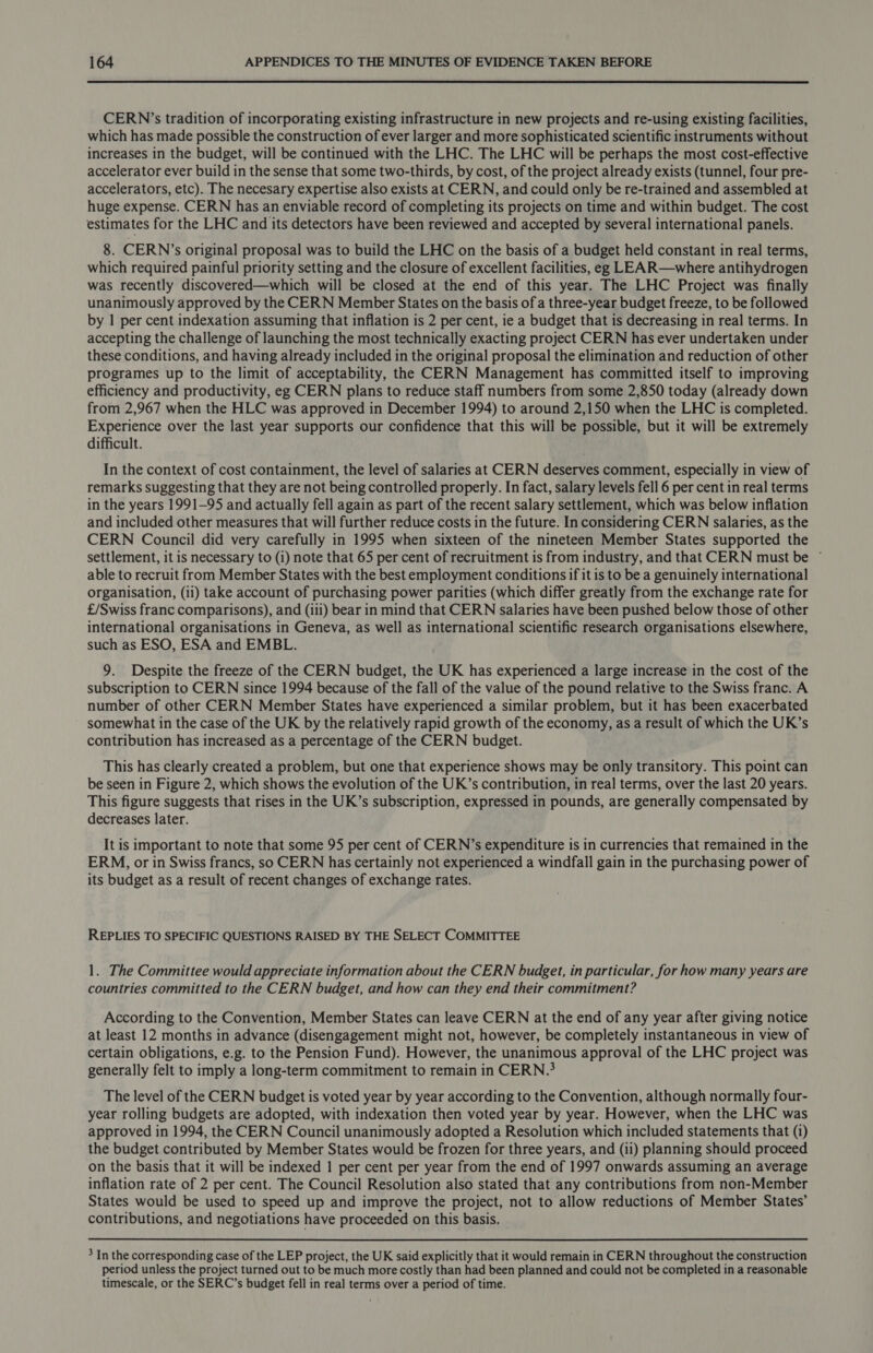  CERN ’s tradition of incorporating existing infrastructure in new projects and re-using existing facilities, which has made possible the construction of ever larger and more sophisticated scientific instruments without increases in the budget, will be continued with the LHC. The LHC will be perhaps the most cost-effective accelerator ever build in the sense that some two-thirds, by cost, of the project already exists (tunnel, four pre- accelerators, etc). The necesary expertise also exists at CERN, and could only be re-trained and assembled at huge expense. CERN has an enviable record of completing its projects on time and within budget. The cost estimates for the LHC and its detectors have been reviewed and accepted by several international panels. 8. CERN’s original proposal was to build the LHC on the basis of a budget held constant in real terms, which required painful priority setting and the closure of excellent facilities, eg LEAR—where antihydrogen was recently discovered—which will be closed at the end of this year. The LHC Project was finally unanimously approved by the CERN Member States on the basis of a three-year budget freeze, to be followed by | per cent indexation assuming that inflation is 2 per cent, ie a budget that is decreasing in real terms. In accepting the challenge of launching the most technically exacting project CERN has ever undertaken under these conditions, and having already included in the original proposal the elimination and reduction of other programes up to the limit of acceptability, the CERN Management has committed itself to improving efficiency and productivity, eg CERN plans to reduce staff numbers from some 2,850 today (already down from 2,967 when the HLC was approved in December 1994) to around 2,150 when the LHC is completed. Experience over the last year supports our confidence that this will be possible, but it will be extremely difficult. In the context of cost containment, the level of salaries at CERN deserves comment, especially in view of remarks suggesting that they are not being controlled properly. In fact, salary levels fell 6 per cent in real terms in the years 1991-95 and actually fell again as part of the recent salary settlement, which was below inflation and included other measures that will further reduce costs in the future. In considering CERN salaries, as the CERN Council did very carefully in 1995 when sixteen of the nineteen Member States supported the settlement, it is necessary to (i) note that 65 per cent of recruitment is from industry, and that CERN must be ~ able to recruit from Member States with the best employment conditions if it is to be a genuinely international organisation, (ii) take account of purchasing power parities (which differ greatly from the exchange rate for £/Swiss franc comparisons), and (iii) bear in mind that CERN salaries have been pushed below those of other international organisations in Geneva, as well as international scientific research organisations elsewhere, such as ESO, ESA and EMBL. 9. Despite the freeze of the CERN budget, the UK has experienced a large increase in the cost of the subscription to CERN since 1994 because of the fall of the value of the pound relative to the Swiss franc. A number of other CERN Member States have experienced a similar problem, but it has been exacerbated somewhat in the case of the UK by the relatively rapid growth of the economy, as a result of which the UK’s contribution has increased as a percentage of the CERN budget. This has clearly created a problem, but one that experience shows may be only transitory. This point can be seen in Figure 2, which shows the evolution of the UK’s contribution, in real terms, over the last 20 years. This figure suggests that rises in the UK’s subscription, expressed in pounds, are generally compensated by decreases later. It is important to note that some 95 per cent of CERN’s expenditure is in currencies that remained in the ERM, or in Swiss francs, so CERN has certainly not experienced a windfall gain in the purchasing power of its budget as a result of recent changes of exchange rates. REPLIES TO SPECIFIC QUESTIONS RAISED BY THE SELECT COMMITTEE 1. The Committee would appreciate information about the CERN budget, in particular, for how many years are countries committed to the CERN budget, and how can they end their commitment? According to the Convention, Member States can leave CERN at the end of any year after giving notice at least 12 months in advance (disengagement might not, however, be completely instantaneous in view of certain obligations, e.g. to the Pension Fund). However, the unanimous approval of the LHC project was generally felt to imply a long-term commitment to remain in CERN.? The level of the CERN budget is voted year by year according to the Convention, although normally four- year rolling budgets are adopted, with indexation then voted year by year. However, when the LHC was approved in 1994, the CERN Council unanimously adopted a Resolution which included statements that (1) the budget contributed by Member States would be frozen for three years, and (ii) planning should proceed on the basis that it will be indexed 1 per cent per year from the end of 1997 onwards assuming an average inflation rate of 2 per cent. The Council Resolution also stated that any contributions from non-Member States would be used to speed up and improve the project, not to allow reductions of Member States’ contributions, and negotiations have proceeded on this basis. 3 In the corresponding case of the LEP project, the UK said explicitly that it would remain in CERN throughout the construction period unless the project turned out to be much more costly than had been planned and could not be completed in a reasonable timescale, or the SERC’s budget fell in real terms over a period of time.