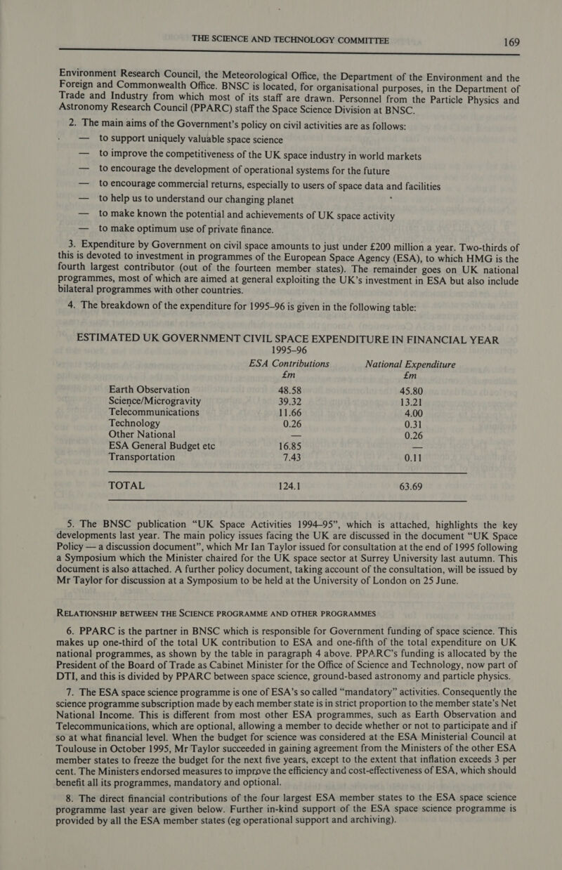 tC Environment Research Council, the Meteorological Office, the Department of the Environment and the Foreign and Commonwealth Office. BNSC is located, for organisational purposes, in the Department of Trade and Industry from which most of its staff are drawn. Personnel from the Particle Physics and Astronomy Research Council (PPARC) staff the Space Science Division at BNSC. 2. The main aims of the Government's policy on civil activities are as follows: — to support uniquely valuable space science — to improve the competitiveness of the UK space industry in world markets — to encourage the development of operational systems for the future — to encourage commercial returns, especially to users of space data and facilities — to help us to understand our changing planet ; — to make known the potential and achievements of UK space activity — to make optimum use of private finance. 3. Expenditure by Government on civil space amounts to just under £209 million a year. Two-thirds of this is devoted to investment in programmes of the European Space Agency (ESA), to which HMG is the fourth largest contributor (out of the fourteen member states). The remainder goes on UK national programmes, most of which are aimed at general exploiting the UK’s investment in ESA but also include bilateral programmes with other countries. 4. The breakdown of the expenditure for 1995-96 is given in the following table: ESTIMATED UK GOVERNMENT CIVIL SPACE EXPENDITURE IN FINANCIAL YEAR  1995-96 ESA Contributions National Expenditure £m £m Earth Observation 48.58 45.80 Science/Microgravity 39.32 13.21 Telecommunications 11.66 4.00 Technology 0.26 0.31 Other National a= 0.26 ESA General Budget etc 16.85 — Transportation 7.43 0.11 TOTAL 124.1 63.69  5. The BNSC publication “UK Space Activities 1994-95”, which is attached, highlights the key developments last year. The main policy issues facing the UK are discussed in the document “UK Space Policy — a discussion document”, which Mr Ian Taylor issued for consultation at the end of 1995 following a Symposium which the Minister chaired for the UK space sector at Surrey University last autumn. This document is also attached. A further policy document, taking account of the consultation, will be issued by Mr Taylor for discussion at a Symposium to be held at the University of London on 25 June. RELATIONSHIP BETWEEN THE SCIENCE PROGRAMME AND OTHER PROGRAMMES 6. PPARC is the partner in BNSC which is responsible for Government funding of space science. This makes up one-third of the total UK contribution to ESA and one-fifth of the total expenditure on UK national programmes, as shown by the table in paragraph 4 above. PPARC’s funding is allocated by the President of the Board of Trade as Cabinet Minister for the Office of Science and Technology, now part of DTI, and this is divided by PPARC between space science, ground-based astronomy and particle physics. 7. The ESA space science programme is one of ESA’s so called “mandatory” activities. Consequently the science programme subscription made by each member state is in strict proportion to the member state’s Net National Income. This is different from most other ESA programmes, such as Earth Observation and Telecommunications, which are optional, allowing a member to decide whether or not to participate and if so at what financial level. When the budget for science was considered at the ESA Ministerial Council at Toulouse in October 1995, Mr Taylor succeeded in gaining agreement from the Ministers of the other ESA member states to freeze the budget for the next five years, except to the extent that inflation exceeds 3 per cent. The Ministers endorsed measures to improve the efficiency and cost-effectiveness of ESA, which should benefit all its programmes, mandatory and optional. 8. The direct financial contributions of the four largest ESA member states to the ESA space science programme last year are given below. Further in-kind support of the ESA space science programme is provided by all the ESA member states (eg operational support and archiving).