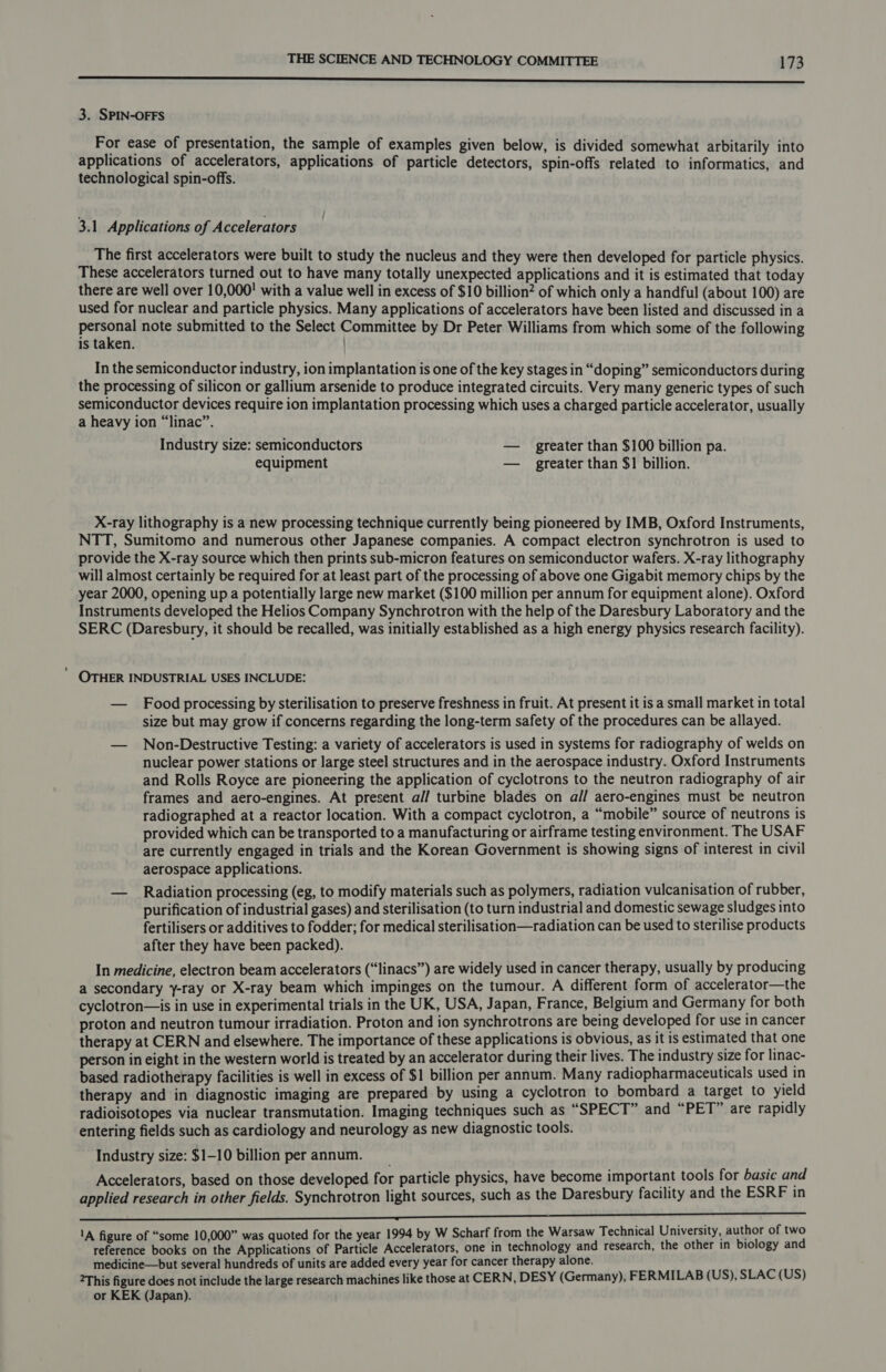 nnn 3. SPIN-OFFS For ease of presentation, the sample of examples given below, is divided somewhat arbitarily into applications of accelerators, applications of particle detectors, spin-offs related to informatics, and technological spin-offs. 3.1 Applications of Accelerators The first accelerators were built to study the nucleus and they were then developed for particle physics. These accelerators turned out to have many totally unexpected applications and it is estimated that today there are well over 10,000! with a value well in excess of $10 billion? of which only a handful (about 100) are used for nuclear and particle physics. Many applications of accelerators have been listed and discussed in a pieean note submitted to the Select Committee by Dr Peter Williams from which some of the following is taken. ) In the semiconductor industry, ion implantation is one of the key stages in “doping” semiconductors during the processing of silicon or gallium arsenide to produce integrated circuits. Very many generic types of such semiconductor devices require ion implantation processing which uses a charged particle accelerator, usually a heavy ion “linac”. Industry size: semiconductors — greater than $100 billion pa. equipment — greater than $1 billion. X-ray lithography is a new processing technique currently being pioneered by IMB, Oxford Instruments, NTT, Sumitomo and numerous other Japanese companies. A compact electron synchrotron is used to provide the X-ray source which then prints sub-micron features on semiconductor wafers. X-ray lithography will almost certainly be required for at least part of the processing of above one Gigabit memory chips by the year 2000, opening up a potentially large new market ($100 million per annum for equipment alone). Oxford Instruments developed the Helios Company Synchrotron with the help of the Daresbury Laboratory and the SERC (Daresbury, it should be recalled, was initially established as a high energy physics research facility). OTHER INDUSTRIAL USES INCLUDE: — Food processing by sterilisation to preserve freshness in fruit. At present it is a small market in total size but may grow if concerns regarding the long-term safety of the procedures can be allayed. — Non-Destructive Testing: a variety of accelerators is used in systems for radiography of welds on nuclear power stations or large steel structures and in the aerospace industry. Oxford Instruments and Rolls Royce are pioneering the application of cyclotrons to the neutron radiography of air frames and aero-engines. At present all turbine blades on all aero-engines must be neutron radiographed at a reactor location. With a compact cyclotron, a “mobile” source of neutrons is provided which can be transported to a manufacturing or airframe testing environment. The USAF are currently engaged in trials and the Korean Government is showing signs of interest in civil aerospace applications. — Radiation processing (eg, to modify materials such as polymers, radiation vulcanisation of rubber, purification of industrial gases) and sterilisation (to turn industrial and domestic sewage sludges into fertilisers or additives to fodder; for medical sterilisation—radiation can be used to sterilise products after they have been packed). In medicine, electron beam accelerators (“linacs”) are widely used in cancer therapy, usually by producing a secondary y-ray or X-ray beam which impinges on the tumour. A different form of accelerator—the cyclotron—is in use in experimental trials in the UK, USA, Japan, France, Belgium and Germany for both proton and neutron tumour irradiation. Proton and ion synchrotrons are being developed for use in cancer therapy at CERN and elsewhere. The importance of these applications is obvious, as it is estimated that one person in eight in the western world is treated by an accelerator during their lives. The industry size for linac- based radiotherapy facilities is well in excess of $1 billion per annum. Many radiopharmaceuticals used in therapy and in diagnostic imaging are prepared by using a cyclotron to bombard a target to yield radioisotopes via nuclear transmutation. Imaging techniques such as “SPECT” and “PET” are rapidly entering fields such as cardiology and neurology as new diagnostic tools. Industry size: $1-10 billion per annum. Accelerators, based on those developed for particle physics, have become important tools for basic and applied research in other fields. Synchrotron light sources, such as the Daresbury facility and the ESRF in a an OO OS Te CKS ST ee 1A figure of “some 10,000” was quoted for the year 1994 by W Scharf from the Warsaw Technical University, author of two reference books on the Applications of Particle Accelerators, one in technology and research, the other in biology and medicine—but several hundreds of units are added every year for cancer therapy alone. 2This figure does not include the large research machines like those at CERN, DESY (Germany), FERMILAB (US), SLAC (US) or KEK (Japan).