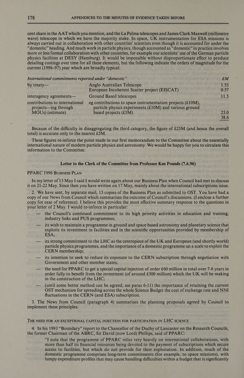 cent share in the AAT which you mention, and the La Palma telescopes and James Clark Maxwell (millimetre wave) telescope in which we have the majority stake. In space, UK instrumentation for ESA missions is always carried out in collaboration with other countries’ scientists even though it is accounted for under the “domestic” heading. And much work in particle physics, though accounted as “domestic” in practice involves more or less formal collaboration with other countries, for example our scientists’ use of the German particle physics facilities at DESY (Hamburg). It would be impossible without disproportionate effect to produce detailing costings over time for all these elements, but the following indicate the orders of magnitude for the current (1996-97) year which are broadly typical: International commitments reported under “domestic” £M by treaty— Anglo Australian Telescope 1.53 European Incoherent Scatter project (EISCAT) 0.57 interagency agreements— Ground Based telescopes 11.5 contributions to international eg contributions to space instrumentation projects (£10M), projects—(eg through particle physics experiments (£10M) and various ground MOUs) (estimate) based projects (£5M) 25.0 38.6 Because of the difficulty in disaggregating the third category, the figure of £25M (and hence the overall total) is accurate only to the nearest £5M. These figures re-inforce the point made in our first memorandum to the Committee about the essentially international nature of modern particle physics and astronomy. We would be happy for you to circulate this information to the Committee. Letter to the Clerk of the Committee from Professor Ken Pounds (7.6.96) PPARC 1996 BusINEss PLAN In my letter of 15 May I said I would write again about our Business Plan when Council had met to discuss it on 21-22 May. Since then you have written on 17 May, mainly about the international subscriptions issue. 2. We have sent, by separate mail, 15 copies of the Business Plan as submitted to OST. You have had a copy of our News from Council which summarises the outcome of Council’s discussions. (I enclose a further copy for ease of reference). I believe this provides the most effective summary response to the questions in your letter of 2 May. I would re-inforce in particular: — the Council’s continued commitment to its high priority activities in education and training, industry links and PUS programmes; — its wish to maintain a programme in ground and space based astronomy and planetary science that exploits its investment in facilities and in the scientific opportunities provided by membership of ESA; — _ its strong commitment to the LHC as the centrepiece of the UK and European (and shortly world) particle physics programmes, and the importance of a domestic programme on a scale to exploit the CERN membership; — its intention to seek to reduce its exposure to the CERN subscription through negotiation with Government and other member states; — the need for PPARC to get a special capital injection of order £60 million in total over 7-8 years in order fully to benefit from the investment (of around £500 million) which the UK will be making in the construction of the LHC; — (until some better method can be agreed; see paras 6-11) the importance of retaining the current OST mechanism for spreading across the whole Science Budget the cost of exchange rate and NNI fluctuations in the CERN (and ESA) subscription. 3. The News from Council (paragraph 4) summarises the planning proposals agreed by Council to implement these principles. THE NEED FOR AN EXCEPTIONAL CAPITAL INJECTION FOR PARTICIPATION IN LHC SCIENCE 4. In his 1993 “Boundary” report to the Chancellor of the Duchy of Lancaster on the Research Councils, the former Chairman of the ABRC, Sir David (now Lord) Phillips, said of PPARC: “I note that the programme of PPARC relies very heavily on international collaborations, with more than half its financial resources being devoted to the payment of subscriptions which secure access to facilities, but which do not provide for their exploitation. In addition, much of the domestic programme comprises long-term commitments (for example, to space missions), with lumpy expenditure profiles that may cause handling difficulties within a budget that is significantly