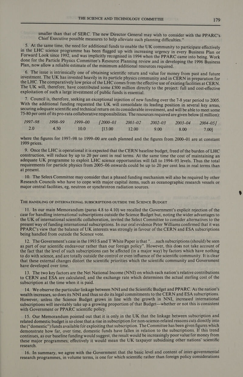SU smaller than that of SERC. The new Director General may wish to consider with the PPARC’s Chief Executive possible measures to help alleviate such planning difficulties.” 5. At the same time, the need for additional funds to enable the UK community to participate effectively in the LHC science programme has been flagged up with increasing urgency in every Business Plan or Forward Look since 1992, and was implicitly recognised in 1994 when the PPARC came into being. Work done for the Particle Physics Committee’s Resource Planning review and in developing the 1996 Business Plan, now allow a reliable estimate of the minimum additional resources required. 6. The issue is intrinsically one of obtaining scientific return and value for money from past and future investment. The UK has invested heavily in its particle physics community and in CERN in preparation for the LHC. The comparatively low price of the LHC comes from the effective use of existing facilities at CERN. The UK will, therefore, have contributed some £500 million directly to the project: full and cost-effective exploitation of such a large investment of public funds is essential. 7. Council is, therefore, seeking an exceptional injection of new funding over the 7-8 year period to 2005. With the additional funding requested the UK will consolidate its leading position in several key areas, securing adequate scientific and technical return on its considerable investment, and will be able to meet some 75-80 per cent of its pro-rata collaborative responsibilities. The resources required are given below (£ million): 1997-98 1998-99 1999-00 [2000-01 2001-02 2002-03 2003-04 2004-05 ] 2.0 4.50 10.0 [13.00 12.00 9.00 8.00 7.00] where the figures for 1997-98 to 1999-00 are cash planned and the figures from 2000-01 are at constant 1999 prices. 9. Once the LHC is operational it is expected that the CERN baseline budget, freed of the burden of LHC construction, will reduce by up to 20 per cent in real terms. At the same time the cost of maintaining an adequate UK programme to exploit LHC science opportunities will fall to 1994-95 levels. Thus the total requirements for particle physics from 2005-06 onwards could be up to 20 per cent less in real terms than at present. 10. The Select Committee may consider that a phased funding mechanism will also be required by other Research Councils who have to cope with major capital items, such as oceanographic research vessels or major central facilities, eg, neutron or synchrotron radiation sources. THE HANDLING OF INTERNATIONAL SUBSCRIPTIONS OUTSIDE THE SCIENCE BUDGET 11. In our main Memorandum (paras 4.8 to 4.10) we recalled the Government’s explicit rejection of the case for handling international subscriptions outside the Science Budget but, noting the wider advantages to the UK of international scientific collaboration, invited the Select Committee to consider alternatives to the present way of funding international subscriptions. In our oral evidence Peter Williams confirmed that it was PPARC’s view that the balance of UK interests was strongly in favour of the CERN and ESA subscriptions being handled from outside the Science vote. 12. The Government’s case in the 1993 S and T White Paper is that “. . .such subscriptions (should) be seen as part of our scientific endeavour rather than our foreign policy”. However, this does not take account of the fact that the level of such subscriptions can be affected (in a major way) by factors which have nothing to do with science, and are totally outside the control or even influence of the scientific community. It is clear that these external changes distort the scientific priorities which the scientific community and Government have developed over time. 13. The two key factors are the Net National Income (NNI) on which each nation’s relative contributions to CERN and ESA are calculated; and the exchange rate which determines the actual sterling cost of the subscription at the time when it is paid. 14. We observe the particular linkage between NNI and the Scientific Budget and PPARC. As the nation’s wealth increases, so does its NNI and thus so do its legal commitments to the CERN and ESA subscriptions. However, unless the Science Budget grows in line with the growth in NNI, increased international subscriptions will inevitably take up a growing proportion of that Budget—whether or not this is consistent with Government or PPARC scientific policy. 15. Our Memorandum pointed out that it is only in the UK that the linkage between subscription and related domestic budget is so close that a rise in subscription for non-science-related reasons cuts directly into the (“domestic”) funds available for exploiting that subscription. The Committee has been given figures which demonstrate how far, over time, domestic funds have fallen in relation to the subscriptions. If this trend continues, as our baseline funding would suggest, the result would be increasingly poor value for money from these major programmes; effectively it would mean the UK taxpayer subsidising other nations’ scientific research. 16. In summary, we agree with the Government that the basic level and content of inter-governmental research programmes, in volume terms, is one for which scientific rather than foreign policy considerations