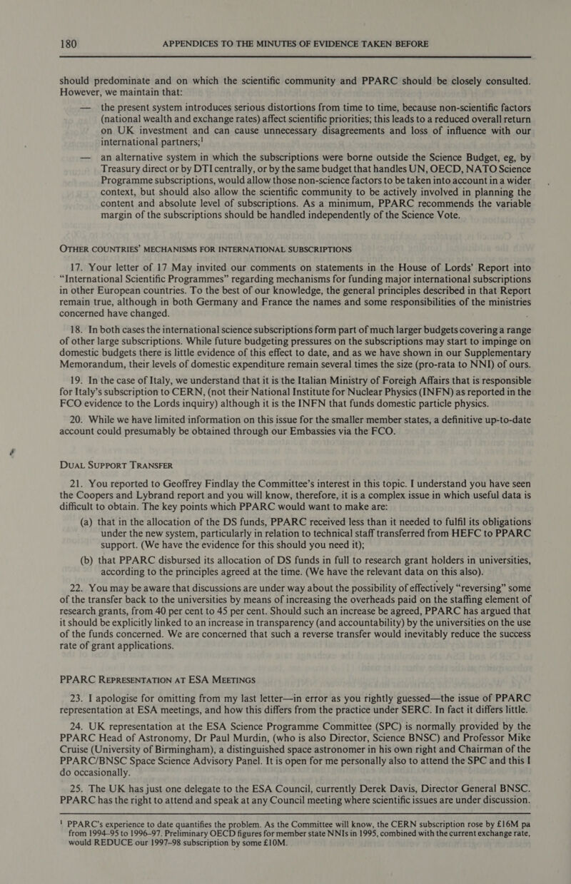 should predominate and on which the scientific community and PPARC should be closely consulted. However, we maintain that: — the present system introduces serious distortions from time to time, because non-scientific factors (national wealth and exchange rates) affect scientific priorities; this leads to a reduced overall return on UK investment and can cause unnecessary disagreements and loss of influence with our international partners;! — an alternative system in which the subscriptions were borne outside the Science Budget, eg, by Treasury direct or by DTI centrally, or by the same budget that handles UN, OECD, NATO Science Programme subscriptions, would allow those non-science factors to be taken into account in a wider context, but should also allow the scientific community to be actively involved in planning the content and absolute level of subscriptions. As a minimum, PPARC recommends the variable margin of the subscriptions should be handled independently of the Science Vote. OTHER COUNTRIES’ MECHANISMS FOR INTERNATIONAL SUBSCRIPTIONS 17. Your letter of 17 May invited our comments on statements in the House of Lords’ Report into “International Scientific Programmes” regarding mechanisms for funding major international subscriptions in other European countries. To the best of our knowledge, the general principles described in that Report remain true, although in both Germany and France the names and some responsibilities of the ministries concerned have changed. 18. In both cases the international science subscriptions form part of much larger budgets covering a range of other large subscriptions. While future budgeting pressures on the subscriptions may start to impinge on domestic budgets there is little evidence of this effect to date, and as we have shown in our Supplementary Memorandum, their levels of domestic expenditure remain several times the size (pro-rata to NNIJ) of ours. 19. In the case of Italy, we understand that it is the Italian Ministry of Foreigh Affairs that is responsible for Italy’s subscription to CERN, (not their National Institute for Nuclear Physics (INFN) as reported in the FCO evidence to the Lords inquiry) although it is the INFN that funds domestic particle physics. 20. While we have limited information on this issue for the smaller member states, a definitive up-to-date account could presumably be obtained through our Embassies via the FCO. DUAL SUPPORT TRANSFER 21. You reported to Geoffrey Findlay the Committee’s interest in this topic. I understand you have seen the Coopers and Lybrand report and you will know, therefore, it is a complex issue in which useful data is difficult to obtain. The key points which PPARC would want to make are: (a) that in the allocation of the DS funds, PPARC received less than it needed to fulfil its obligations under the new system, particularly in relation to technical staff transferred from HEFC to PPARC support. (We have the evidence for this should you need it); (b) that PPARC disbursed its allocation of DS funds in full to research grant holders in universities, according to the principles agreed at the time. (We have the relevant data on this also). 22. You may be aware that discussions are under way about the possibility of effectively “reversing” some of the transfer back to the universities by means of increasing the overheads paid on the staffing element of research grants, from 40 per cent to 45 per cent. Should such an increase be agreed, PPARC has argued that it should be explicitly linked to an increase in transparency (and accountability) by the universities on the use of the funds concerned. We are concerned that such a reverse transfer would inevitably reduce the success rate of grant applications. PPARC REPRESENTATION AT ESA MEETINGS 23. I apologise for omitting from my last letter—in error as you rightly guessed—the issue of PPARC representation at ESA meetings, and how this differs from the practice under SERC. In fact it differs little. 24. UK representation at the ESA Science Programme Committee (SPC) is normally provided by the PPARC Head of Astronomy, Dr Paul Murdin, (who is also Director, Science BNSC) and Professor Mike Cruise (University of Birmingham), a distinguished space astronomer in his own right and Chairman of the PPARC/BNSC Space Science Advisory Panel. It is open for me personally also to attend the SPC and this I do occasionally. 25. The UK has just one delegate to the ESA Council, currently Derek Davis, Director General BNSC. PPARC has the right to attend and speak at any Council meeting where scientific issues are under discussion. ' PPARC’s experience to date quantifies the problem. As the Committee will know, the CERN subscription rose by £16M pa from 1994-95 to 1996-97. Preliminary OECD figures for member state NNIs in 1995, combined with the current exchange rate, would REDUCE our 1997-98 subscription by some £10M.