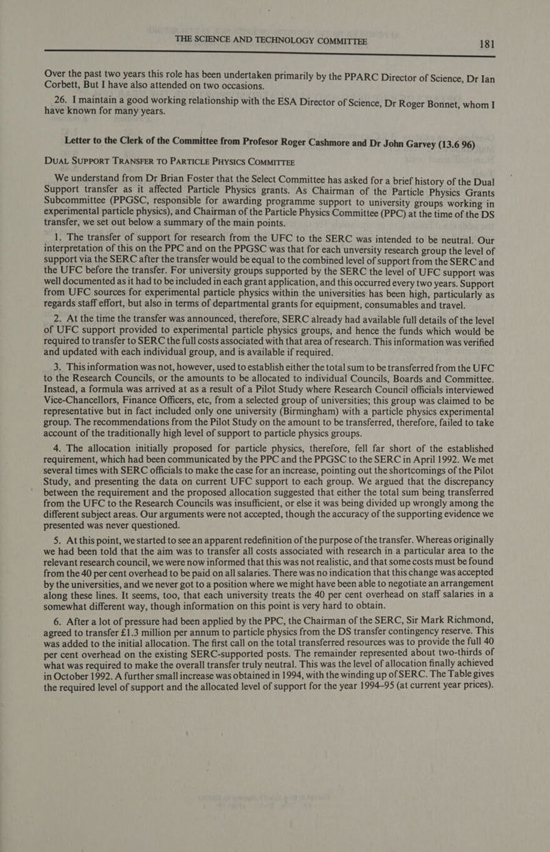 ss eS Over the past two years this role has been undertaken primarily by the PPARC Di i Corbett, But I have also attended on two occasions. ay ie eed 26. I maintain a good working relationship with the ESA Director of Science, Dr Roger Bonnet, whom I have known for many years. ; Letter to the Clerk of the Committee from Profesor Roger Cashmore and Dr John Garvey (13.6 96) DUAL SUPPORT TRANSFER TO PARTICLE PHysics COMMITTEE We understand from Dr Brian Foster that the Select Committee has asked for a brief history of the Dual Support transfer as it affected Particle Physics grants. As Chairman of the Particle Physics Grants Subcommittee (PPGSC, responsible for awarding programme support to university groups working in experimental particle physics), and Chairman of the Particle Physics Committee (PPC) at the time of the DS transfer, we set out below a summary of the main points. 1. The transfer of support for research from the UFC to the SERC was intended to be neutral. Our interpretation of this on the PPC and on the PPGSC was that for each unversity research group the level of support via the SERC after the transfer would be equal to the combined level of support from the SERC and the UFC before the transfer. For university groups supported by the SERC the level of UFC support was well documented as it had to be included in each grant application, and this occurred every two years. Support from UFC sources for experimental particle physics within the universities has been high, particularly as regards staff effort, but also in terms of departmental grants for equipment, consumables and travel. 2. At the time the transfer was announced, therefore, SERC already had available full details of the level of UFC support provided to experimental particle physics groups, and hence the funds which would be required to transfer to SERC the full costs associated with that area of research. This information was verified and updated with each individual group, and is available if required. 3. This information was not, however, used to establish either the total sum to be transferred from the UFC to the Research Councils, or the amounts to be allocated to individual Councils, Boards and Committee. Instead, a formula was arrived at as a result of a Pilot Study where Research Council officials interviewed Vice-Chancellors, Finance Officers, etc, from a selected group of universities; this group was claimed to be representative but in fact included only one university (Birmingham) with a particle physics experimental group. The recommendations from the Pilot Study on the amount to be transferred, therefore, failed to take account of the traditionally high level of support to particle physics groups. 4. The allocation initially proposed for particle physics, therefore, fell far short of the established requirement, which had been communicated by the PPC and the PPGSC to the SERC in April 1992. We met several times with SERC officials to make the case for an increase, pointing out the shortcomings of the Pilot Study, and presenting the data on current UFC support to each group. We argued that the discrepancy between the requirement and the proposed allocation suggested that either the total sum being transferred from the UFC to the Research Councils was insufficient, or else it was being divided up wrongly among the different subject areas. Our arguments were not accepted, though the accuracy of the supporting evidence we presented was never questioned. 5. At this point, we started to see an apparent redefinition of the purpose of the transfer. Whereas originally we had been told that the aim was to transfer all costs associated with research in a particular area to the relevant research council, we were now informed that this was not realistic, and that some costs must be found from the 40 per cent overhead to be paid on all salaries. There was no indication that this change was accepted by the universities, and we never got to a position where we might have been able to negotiate an arrangement along these lines. It seems, too, that each university treats the 40 per cent overhead on staff salaries in a somewhat different way, though information on this point is very hard to obtain. 6. After a lot of pressure had been applied by the PPC, the Chairman of the SERC, Sir Mark Richmond, agreed to transfer £1.3 million per annum to particle physics from the DS transfer contingency reserve. This was added to the initial allocation. The first call on the total transferred resources was to provide the full 40 per cent overhead on the existing SERC-supported posts. The remainder represented about two-thirds of what was required to make the overall transfer truly neutral. This was the level of allocation finally achieved in October 1992. A further small increase was obtained in 1994, with the winding up of SERC. The Table gives the required level of support and the allocated level of support for the year 1994-95 (at current year prices).