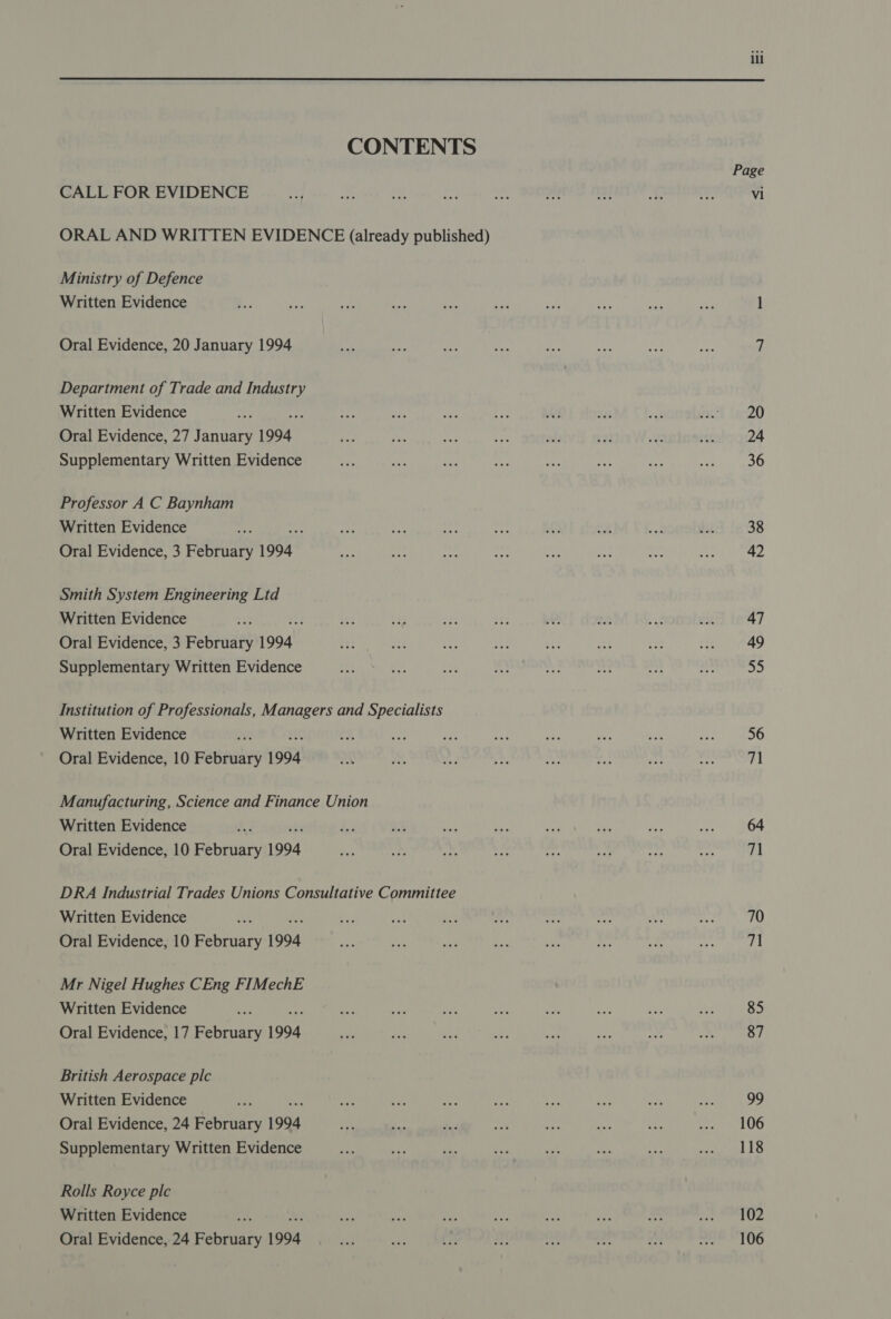 CONTENTS Page CALL FOR EVIDENCE a 3 i say ‘py a a? oh v vi ORAL AND WRITTEN EVIDENCE (already published) Ministry of Defence Written Evidence is rae ie at ap ee e a ah ne l Oral Evidence, 20 January 1994 eae We a oe ae he ees za f | Department of Trade and Industry Written Evidence ae A ee By. .e a8 2a evel L720 Oral Evidence, 27 January 1994 ree i: Lie 2 le sa ¥ th 24 Supplementary Written Evidence am ae ree ie nc aN ie a 36 Professor A C Baynham Written Evidence nf ia Me pts ee 3 at ae is 38 Oral Evidence, 3 February 1994 Re as ee a — de o 42 Smith System Engineering Ltd Written Evidence 3K bes ze os Hs a, 223 Eke oie 47 Oral Evidence, 3 February 1994 Bats ees nd: rh et ast ar = 49 Supplementary Written Evidence ae ae eee 9. och pak nr “sy a2 Institution of Professionals, Managers and Specialists Written Evidence ey oh ay a aaa who ies * it. 56 Oral Evidence, 10 February 1994 AN S ym ‘sf rar oh tes un 71 Manufacturing, Science and Finance Union Written Evidence As ii as Ae Bay Se a re be 64 Oral Evidence, 10 February 1994 at 4s M2 5 acs + x 7 DRA Industrial Trades Unions Consultative Committee Written Evidence ae mes ee ae he Li sip A we 70 Oral Evidence, 10 February 1994 on AS A a ay is i “a 71 Mr Nigel Hughes CEng FIMechE Written Evidence ae ie +s sin aa ee tes oe hr 85 Oral Evidence, 17 February 1994 se ike es ee sick Pe = am 87 British Aerospace plc Written Evidence Fis ie a “pe i #8 tS a <i 99 Oral Evidence, 24 February 1994 ie te des a ue Si ip Eider LOG Supplementary Written Evidence a ace ss as sa ay Sa Gs Rolls Royce ple Written Evidence ¥J a ey <s Pe wa ao - Pr aad 8 Oral Evidence, 24 February 1994 Pa ey, Fe ae a Jas ec we tOG