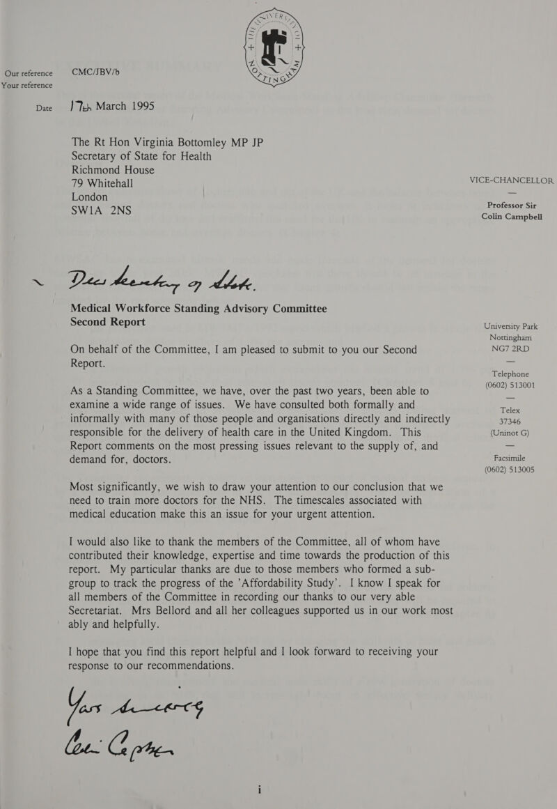 Our reference Your reference Date CMC/JBV/b }Veh March 1995 The Rt Hon Virginia Bottomley MP JP Secretary of State for Health Richmond House 79 Whitehall London SWI1A 2NS Dies heonhe, oy Lhote Medical Workforce Standing Advisory Committee Second Report On behalf of the Committee, I am pleased to submit to you our Second Report. As a Standing Committee, we have, over the past two years, been able to examine a wide range of issues. We have consulted both formally and informally with many of those people and organisations directly and indirectly responsible for the delivery of health care in the United Kingdom. This Report comments on the most pressing issues relevant to the supply of, and demand for, doctors. Most significantly, we wish to draw your attention to our conclusion that we need to train more doctors for the NHS. The timescales associated with medical education make this an issue for your urgent attention. I would also like to thank the members of the Committee, all of whom have contributed their knowledge, expertise and time towards the production of this report. My particular thanks are due to those members who formed a sub- group to track the progress of the Affordability Study’. I know I speak for all members of the Committee in recording our thanks to our very able Secretariat. ably and helpfully. I hope that you find this report helpful and I look forward to receiving your response to our recommendations. lee. Go te VICE-CHANCELLOR Professor Sir Colin Campbell University Park Nottingham NG7 2RD Telephone (0602) 513001 Telex 37346 (Uninot G) Facsimile (0602) 513005