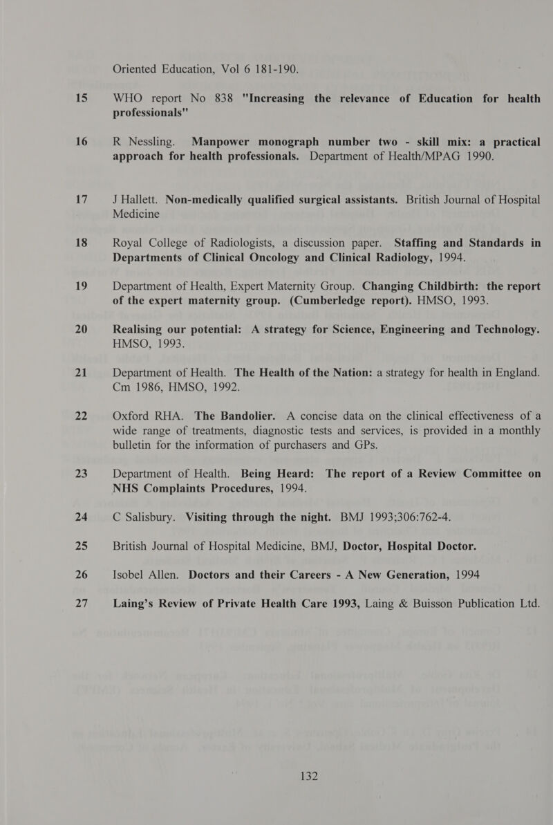 15 16 17 18 19 20 21 22 Z3 24 25 26 27 Oriented Education, Vol 6 181-190. WHO report No 838 Increasing the relevance of Education for health professionals R Nessling. Manpower monograph number two - skill mix: a practical approach for health professionals. Department of Health/MPAG 1990. J Hallett. Non-medically qualified surgical assistants. British Journal of Hospital Medicine Royal College of Radiologists, a discussion paper. Staffing and Standards in Departments of Clinical Oncology and Clinical Radiology, 1994. Department of Health, Expert Maternity Group. Changing Childbirth: the report of the expert maternity group. (Cumberledge report). HMSO, 1993. Realising our potential: A strategy for Science, Engineering and Technology. HMSO, 1993. Department of Health. The Health of the Nation: a strategy for health in England. Cm 1986, HMSO, 1992. Oxford RHA. The Bandolier. A concise data on the clinical effectiveness of a wide range of treatments, diagnostic tests and services, is provided in a monthly bulletin for the information of purchasers and GPs. Department of Health. Being Heard: The report of a Review Committee on NHS Complaints Procedures, 1994. C Salisbury. Visiting through the night. BMJ 1993;306:762-4. British Journal of Hospital Medicine, BMJ, Doctor, Hospital Doctor. Isobel Allen. Doctors and their Careers - A New Generation, 1994 Laing’s Review of Private Health Care 1993, Laing & Buisson Publication Ltd. K32