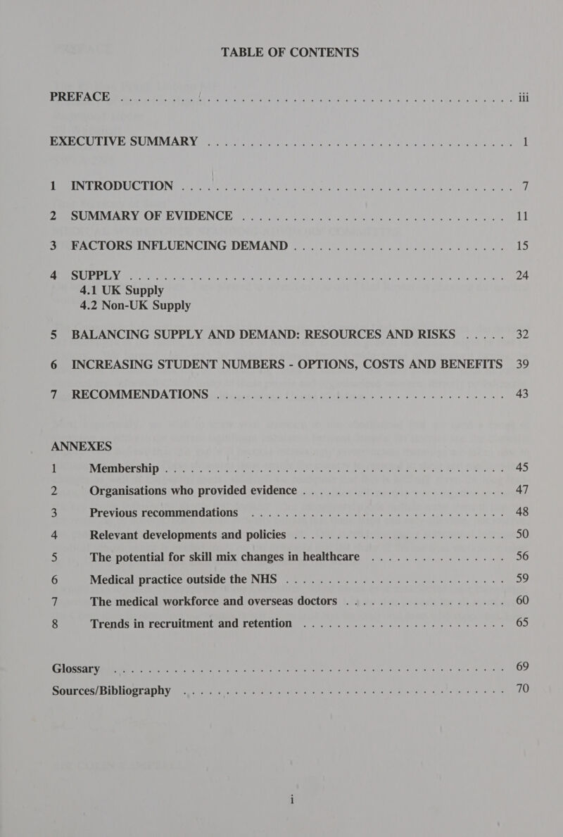 TABLE OF CONTENTS BENS RGN Ak Mra es OPE A etsy Jn ie hss a eM aN tes dl dy 4, a elacratitgd en catia hte >. ili Be SO LELN Ca ULVEVLA TUN rte teeta Laven su deny efi Vena ei Cha net, alpine 1 PEE DISA DECC IOIN ee tea OL se enn RT ages: watered a. went Meets Ue Gamien) i. rae fi Pe UVLVIARY OF EVIDENCE oS, ein cn ha fee ee eh al oe Nw we aby we eee 11 See ALORS INFLUENCING DEMAND oi oie ee a ee is Ss SELON rr Ret Me te Lf Ta st eat ent OR Sie a aie ciate dd Mem Hae Gre Dea OAR Ne eteanlGca) ha 24 4.1 UK Supply 4.2 Non-UK Supply 5 BALANCING SUPPLY AND DEMAND: RESOURCES AND RISKS ..... 32 6 INCREASING STUDENT NUMBERS - OPTIONS, COSTS AND BENEFITS 39 fen ECOMMENDA TIONS jsitsuse iis aha Clodadel Michie ie WO ee 43 ANNEXES 1 Membership.......... pet, er tle Bin eluent dalinond Wy ghoul acct mex ium) 45 2 Organisations who provided evidence ...................2045. 47 3 Previous recommendations 7 0. ee ee es hee ee ee we es 48 t Relevant developments and policies ....................20045. 50 5 The potential for skill mix changes in healthcare ................ 56 6 Medical practice outside the NHS ...................2 00000. 59 ¢ The medical workforce and overseas doctors .................4.. 60 8 Trends in recruitment and retention .................020000% 65 CLT RT? 2s be BE ARs rah CBee aie he ere Cr ah he Bre are eae 69 BOTIECESS DID OTA DIV arias hare nee te atta esa a gonna foe ae Bastar neh cn otla das 70