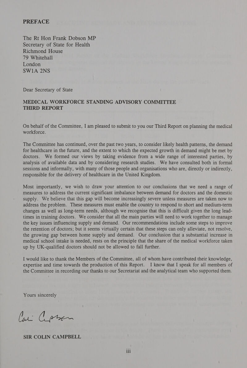 PREFACE The Rt Hon Frank Dobson MP Secretary of State for Health Richmond House 79 Whitehall London SW1A 2NS Dear Secretary of State MEDICAL WORKFORCE STANDING ADVISORY COMMITTEE THIRD REPORT On behalf of the Committee, I am pleased to submit to you our Third Report on planning the medical workforce. The Committee has continued, over the past two years, to consider likely health patterns, the demand for healthcare in the future, and the extent to which the expected growth in demand might be met by doctors. We formed our views by taking evidence from a wide range of interested parties, by analysis of available data and by considering research studies. We have consulted both in formal sessions and informally, with many of those people and organisations who are, directly or indirectly, responsible for the delivery of healthcare in the United Kingdom. Most importantly, we wish to draw your attention to our conclusions that we need a range of measures to address the current significant imbalance between demand for doctors and the domestic supply. We believe that this gap will become increasingly severe unless measures are taken now to address the problem. These measures must enable the country to respond to short and medium-term changes as well as long-term needs, although we recognise that this is difficult given the long lead- times in training doctors. We consider that all the main parties will need to work together to manage the key issues influencing supply and demand. Our recommendations include some steps to improve the retention of doctors; but it seems virtually certain that these steps can only alleviate, not resolve, the growing gap between home supply and demand. Our conclusion that a substantial increase in medical school intake is needed, rests on the principle that the share of the medical workforce taken up by UK-qualified doctors should not be allowed to fall further. I would like to thank the Members of the Committee, all of whom have contributed their knowledge, expertise and time towards the production of this Report. I know that I speak for all members of the Committee in recording our thanks to our Secretariat and the analytical team who supported them. Yours sincerely (at Cpe SIR COLIN CAMPBELL lil