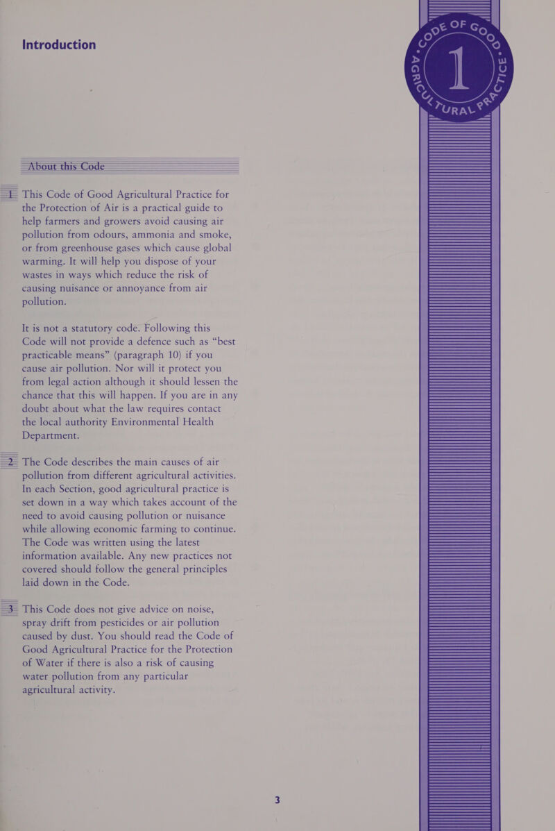 —Abeut this Code =f This Code of Good Agricultural Practice for the Protection of Air is a practical guide to help farmers and growers avoid causing air pollution from odours, ammonia and smoke, or from greenhouse gases which cause global warming. It will help you dispose of your wastes in ways which reduce the risk of causing nuisance or annoyance from air pollution. It is not a statutory code. Following this Code will not provide a defence such as “best practicable means” (paragraph 10) if you cause air pollution. Nor will it protect you from legal action although it should lessen the chance that this will happen. If you are in any doubt about what the law requires contact the local authority Environmental Health Department. =2 The Code describes the main causes of air pollution from different agricultural activities. In each Section, good agricultural practice is set down in a way which takes account of the need to avoid causing pollution or nuisance while allowing economic farming to continue. The Code was written using the latest information available. Any new practices not covered should follow the general principles laid down in the Code. | =3— This Code does not give advice on noise, spray drift from pesticides or air pollution caused by dust. You should read the Code of Good Agricultural Practice for the Protection of Water if there is also a risk of causing water pollution from any particular agricultural activity.