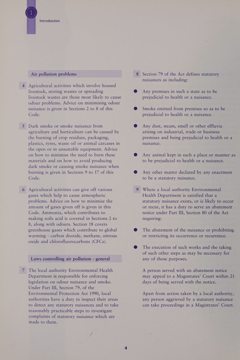 Introduction livestock wastes are those most likely to cause odour problems. Advice on minimising odour nuisance is given in Sections 2 to 8 of this Code. the burning of crop residues, packaging, plastics, tyres, waste oil or animal carcases in the open or in unsuitable equipment. Advice on how to minimise the need to burn these materials and on how to avoid producing dark smoke or causing smoke nuisance when burning is given in Sections 9 to 17 of this Code. gases which help to cause atmospheric problems. Advice on how to minimise the amount of gases given off is given in this Code. Ammonia, which contributes to making soils acid is covered in Sections 2 to 8, along with odours. Section 18 covers greenhouse gases which contribute to global warming - carbon dioxide, methane, nitrous oxide and chlorofluorocarbons (CFCs). Department is responsible for enforcing legislation on odour nuisance and smoke. Under Part III, Section 79, of the Environmental Protection Act 1990, local authorities have a duty to inspect their areas to detect any statutory nuisances and to take reasonably practicable steps to investigate complaints of statutory nuisance which are made to them. Section 79 of the Act defines statutory nuisances as including: Any premises in such a state as to be prejudicial to health or a nuisance. Smoke emitted from premises so as to be prejudicial to health or a nuisance. Any dust, steam, smell or other effluvia arising on industrial, trade or business premises and being prejudicial to health or a nuisance. Any animal kept in such a place or manner as to be prejudicial to health or a nuisance. Any other matter declared by any enactment to be a statutory nuisance. Health Department is satisfied that a statutory nuisance exists, or is likely to occur or recur, it has a duty to serve an abatement notice under Part III, Section 80 of the Act requiring: The abatement of the nuisance or prohibiting or restricting its occurrence or recurrence. The execution of such works and the taking of such other steps as may be necessary for any of those purposes. A person served with an abatement notice may appeal to a Magistrates’ Court within 21 days of being served with the notice. Apart from action taken by a local authority, any person aggrieved by a statutory nuisance can take proceedings in a Magistrates’ Court.