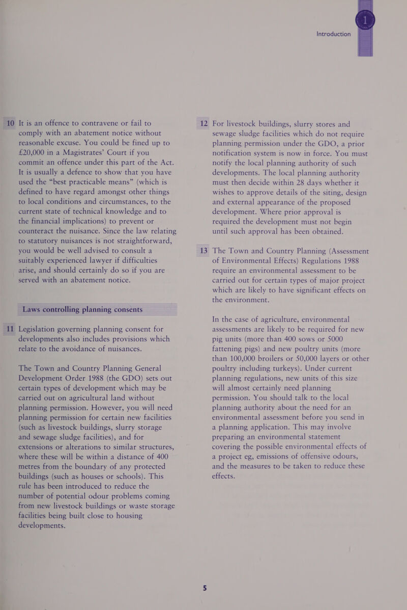 = | [0 It is an offence to contravene or fail to comply with an abatement notice without reasonable excuse. You could be fined up to £20,000 in a Magistrates’ Court if you commit an offence under this part of the Act. It is usually a defence to show that you have used the “best practicable means” (which is defined to have regard amongst other things to local conditions and circumstances, to the current state of technical knowledge and to the financial implications) to prevent or counteract the nuisance. Since the law relating to statutory nuisances is not straightforward, you would be well advised to consult a suitably experienced lawyer if difficulties arise, and should certainly do so if you are served with an abatement notice.           developments also includes provisions which relate to the avoidance of nuisances. The Town and Country Planning General Development Order 1988 (the GDO) sets out certain types of development which may be carried out on agricultural land without planning permission. However, you will need planning permission for certain new facilities (such as livestock buildings, slurry storage and sewage sludge facilities), and for extensions or alterations to similar structures, where these will be within a distance of 400 metres from the boundary of any protected buildings (such as houses or schools). This rule has been introduced to reduce the number of potential odour problems coming from new livestock buildings or waste storage facilities being built close to housing developments. Introduction sewage sludge facilities which do not require planning permission under the GDO, a prior notification system is now in force. You must notify the local planning authority of such developments. The local planning authority must then decide within 28 days whether it wishes to approve details of the siting, design and external appearance of the proposed development. Where prior approval is required the development must not begin until such approval has been obtained. of Environmental Effects) Regulations 1988 require an environmental assessment to be carried out for certain types of major project which are likely to have significant effects on the environment. In the case of agriculture, environmental assessments are likely to be required for new pig units (more than 400 sows or 5000 fattening pigs) and new poultry units (more than 100,000 broilers or 50,000 layers or other poultry including turkeys). Under current planning regulations, new units of this size will almost certainly need planning permission. You should talk to the local planning authority about the need for an environmental assessment before you send in a planning application. This may involve preparing an environmental statement covering the possible environmental effects of a project eg, emissions of offensive odours, and the measures to be taken to reduce these effects.