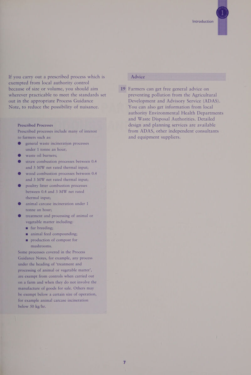 If you carry out a prescribed process which is exempted from local authority control because of size or volume, you should aim wherever practicable to meet the standards set out in the appropriate Process Guidance Note, to reduce the possibility of nuisance. Prescribed Processes Prescribed processes include many of interest to farmers such as: @ general waste incineration processes under 1 tonne an hour; @ waste oil burners; @ straw combustion processes between 0.4 and 3 MW net rated thermal input; @ wood combustion processes between 0.4 and 3 MW net rated thermal input; @ poultry litter combustion processes between 0.4 and 3 MW net rated thermal input; @ = animal carcase incineration under 1 tonne an hour; @ treatment and processing of animal or vegetable matter including: w fur breeding; m animal feed compounding; m production of compost for mushrooms. Some processes covered in the Process Guidance Notes, for example, any process under the heading of ‘treatment and processing of animal or vegetable matter’, are exempt from controls when carried out on a farm and when they do not involve the manufacture of goods for sale. Others may be exempt below a certain size of operation, for example animal carcase incineration below 50 kg/hr. Introduction              preventing pollution from the Agricultural Development and Advisory Service (ADAS). You can also get information from local authority Environmental Health Departments and Waste Disposal Authorities. Detailed design and planning services are available from ADAS, other independent consultants and equipment suppliers.