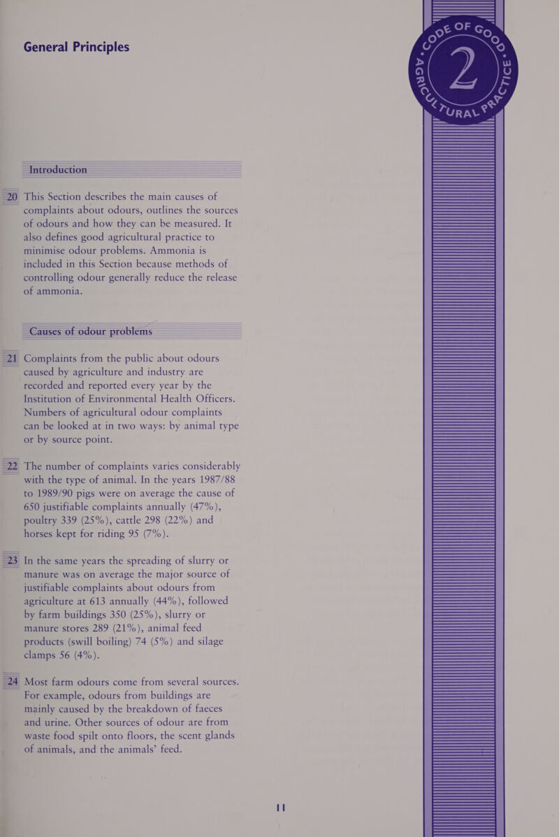  i  URAL*,       20 This Section describes the main causes of complaints about odours, outlines the sources of odours and how they can be measured. It also defines good agricultural practice to minimise odour problems. Ammonia is included in this Section because methods of controlling odour generally reduce the release of ammonia.            22 The number of complaints varies considerably ~_ with the type of animal. In the years 1987/88 to 1989/90 pigs were on average the cause of 650 justifiable complaints annually (47%), poultry 339 (25%), cattle 298 (22%) and | horses kept for riding 95 (7%).  =23 In the same years the spreading of slurry or ~ manure was on average the major source of justifiable complaints about odours from agriculture at 613 annually (44%), followed by farm buildings 350 (25%), slurry or manure stores 289 (21%), animal feed products (swill boiling) 74 (5%) and silage clamps 56 (4%). =24 Most farm odours come from several sources. - For example, odours from buildings are mainly caused by the breakdown of faeces and urine. Other sources of odour are from waste food spilt onto floors, the scent glands of animals, and the animals’ feed. 