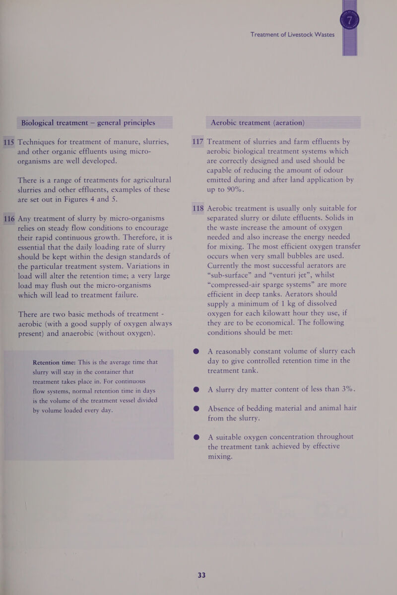 inal ie           There is a range of treatments for agricultural slurries and other effluents, examples of these are set out in Figures 4 and S. Any treatment of slurry by micro-organisms relies on steady flow conditions to encourage their rapid continuous growth. Therefore, it is essential that the daily loading rate of slurry should be kept within the design standards of the particular treatment system. Variations in load will alter the retention time; a very large load may flush out the micro-organisms which will lead to treatment failure. There are two basic methods of treatment - aerobic (with a good supply of oxygen always present) and anaerobic (without oxygen). Retention time: This is the average time that slurry will stay in the container that treatment takes place in. For continuous flow systems, normal retention time in days is the volume of the treatment vessel divided by volume loaded every day.  33 Treatment of Livestock Wastes   aerobic biological treatment systems which are correctly designed and used should be capable of reducing the amount of odour emitted during and after land application by up to 90%. separated slurry or dilute effluents. Solids in the waste increase the amount of oxygen needed and also increase the energy needed for mixing. The most efficient oxygen transfer occurs when very small bubbles are used. Currently the most successful aerators are “sub-surface” and “venturi jet”, whilst “compressed-air sparge systems” are more efficient in deep tanks. Aerators should supply a minimum of 1 kg of dissolved oxygen for each kilowatt hour they use, if they are to be economical. The following conditions should be met: A reasonably constant volume of slurry each day to give controlled retention time in the treatment tank. A slurry dry matter content of less than 3%. Absence of bedding material and animal hair from the slurry. A suitable oxygen concentration throughout the treatment tank achieved by effective mixing.