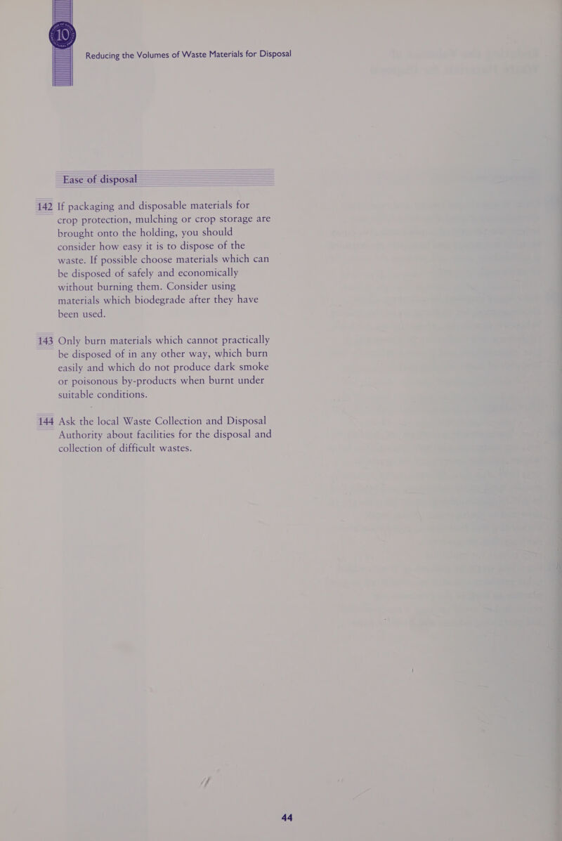  142 143 Ease of disposal : : = = = If packaging and disposable materials for crop protection, mulching or crop storage are brought onto the holding, you should consider how easy it is to dispose of the waste. If possible choose materials which can be disposed of safely and economically without burning them. Consider using materials which biodegrade after they have been used. Only burn materials which cannot practically be disposed of in any other way, which burn easily and which do not produce dark smoke or poisonous by-products when burnt under suitable conditions. Authority about facilities for the disposal and collection of difficult wastes.  a4