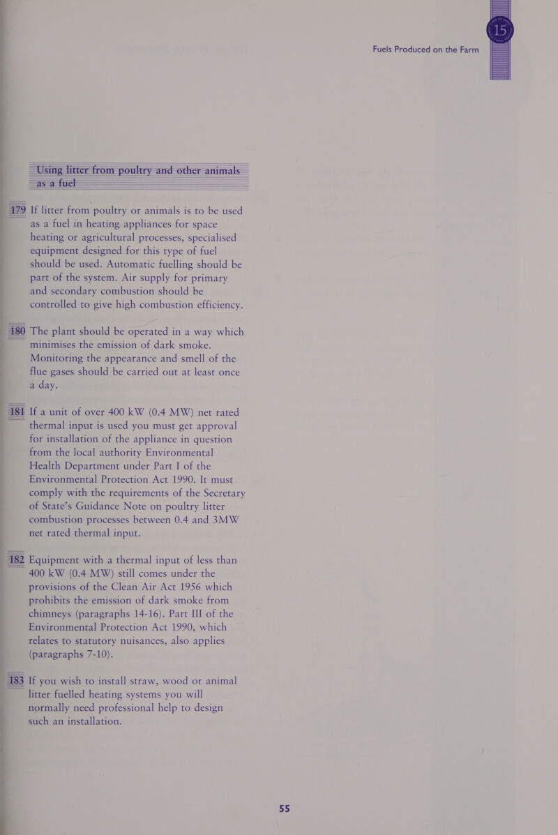                          479 If litter from poultry or animals is to be used asa fuel in heating appliances for space heating or agricultural processes, specialised equipment designed for this type of fuel should be used. Automatic fuelling should be part of the system. Air supply for primary and secondary combustion should be controlled to give high combustion efficiency. 180 The plant should be operated in a way which minimises the emission of dark smoke. Monitoring the appearance and smell of the _ flue gases should be carried out at least once a day. lel If a unit of over 400 kW (0.4 MW) net rated thermal input is used you must get approval for installation of the appliance in question from the local authority Environmental Health Department under Part I of the Environmental Protection Act 1990. It must comply with the requirements of the Secretary of State’s Guidance Note on poultry litter combustion processes between 0.4 and 3MW net rated thermal input. | 482 Equipment with a thermal input of less than 400 kW (0.4 MW) still comes under the provisions of the Clean Air Act 1956 which prohibits the emission of dark smoke from chimneys (paragraphs 14-16). Part III of the Environmental Protection Act 1990, which (paragraphs 7-10). 183 If you wish to install straw, wood or animal litter fuelled heating systems you will normally need professional help to design such an installation. ———