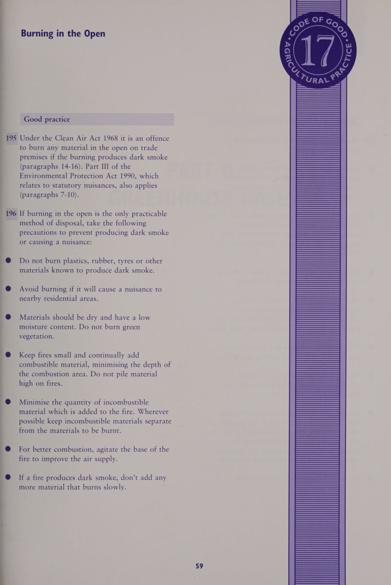 Burning in the Open as OV. AY   @ TURAL? — —e       195 Under the Clean Air Act 1968 it is an offence ~ to burn any material in the open on trade premises if the burning produces dark smoke (paragraphs 14-16). Part III of the Environmental Protection Act 1990, which relates to statutory nuisances, also applies (paragraphs 7-10). 196 If burning in the open is the only practicable ~ method of disposal, take the following precautions to prevent producing dark smoke or causing a nuisance:  @® Do not burn plastics, rubber, tyres or other materials known to produce dark smoke. @ Avoid burning if it will cause a nuisance to nearby residential areas.  @ Materials should be dry and have a low moisture content. Do not burn green vegetation. @ Keep fires small and continually add combustible material, minimising the depth of the combustion area. Do not pile material high on fires. @ Minimise the quantity of incombustible material which is added to the fire. Wherever possible keep incombustible materials separate from the materials to be burnt. @ For better combustion, agitate the base of the fire to improve the air supply. @ Ifa fire produces dark smoke, don’t add any more material that burns slowly.
