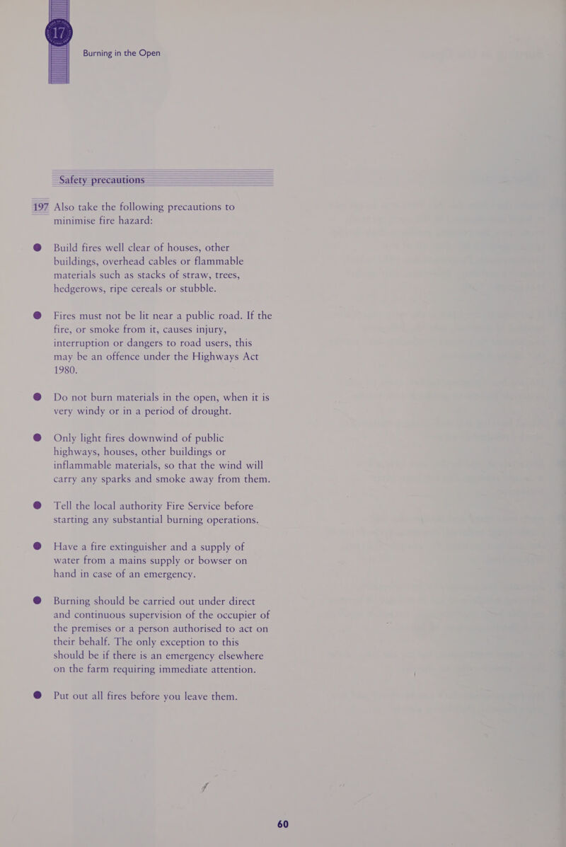 resell \ Burning in the Open minimise fire hazard: Build fires well clear of houses, other buildings, overhead cables or flammable materials such as stacks of straw, trees, hedgerows, ripe cereals or stubble. Fires must not be lit near a public road. If the fire, or smoke from it, causes injury, interruption or dangers to road users, this may be an offence under the Highways Act 1980. Do not burn materials in the open, when it is very windy or in a period of drought. Only light fires downwind of public highways, houses, other buildings or inflammable materials, so that the wind will carry any sparks and smoke away from them. Tell the local authority Fire Service before starting any substantial burning operations. Have a fire extinguisher and a supply of water from a mains supply or bowser on hand in case of an emergency. Burning should be carried out under direct and continuous supervision of the occupier of the premises or a person authorised to act on their behalf. The only exception to this should be if there is an emergency elsewhere on the farm requiring immediate attention. Put out all fires before you leave them.
