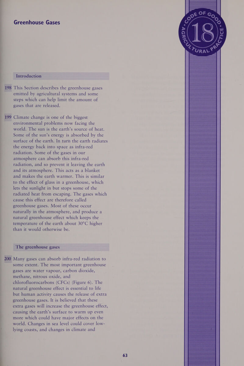          198 This Section describes the greenhouse gases emitted by agricultural systems and some steps which can help limit the amount of gases that are released. 499 Climate change is one of the biggest environmental problems now facing the world. The sun is the earth’s source of heat. Some of the sun’s energy is absorbed by the surface of the earth. In turn the earth radiates the energy back into space as infra-red radiation. Some of the gases in our atmosphere can absorb this infra-red radiation, and so prevent it leaving the earth and its atmosphere. This acts as a blanket and makes the earth warmer. This is similar to the effect of glass in a greenhouse, which lets the sunlight in but stops some of the radiated heat from escaping. The gases which cause this effect are therefore called greenhouse gases. Most of these occur naturally in the atmosphere, and produce a natural greenhouse effect which keeps the temperature of the earth about 30°C higher than it would otherwise be.            200 Many gases can absorb infra-red radiation to ~~ some extent. The most important greenhouse gases are water vapour, carbon dioxide, methane, nitrous oxide, and chlorofluorocarbons (CFCs) (Figure 6). The natural greenhouse effect is essential to life but human activity causes the release of extra greenhouse gases. It is believed that these extra gases will increase the greenhouse effect, causing the earth’s surface to warm up even more which could have major effects on the world. Changes in sea level could cover low- lying coasts, and changes in climate and 