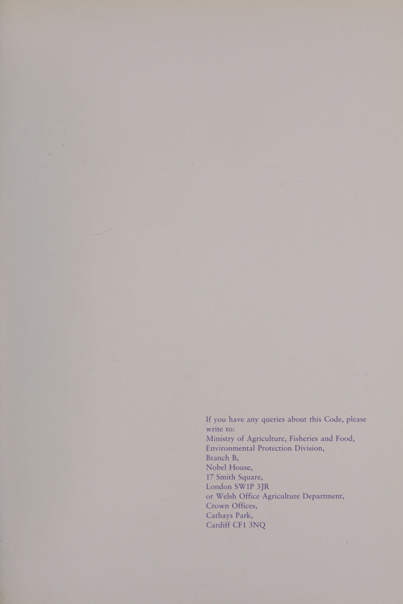 If you have any queries about this Code, please write to: Ministry of Agriculture, Fisheries and Food, Environmental Protection Division, Branch B, Nobel House, 17 Smith Square, London SW1P 3JR or Welsh Office Agriculture Department, Crown Offices, Cathays Park, Cardiff CF1 3NQ