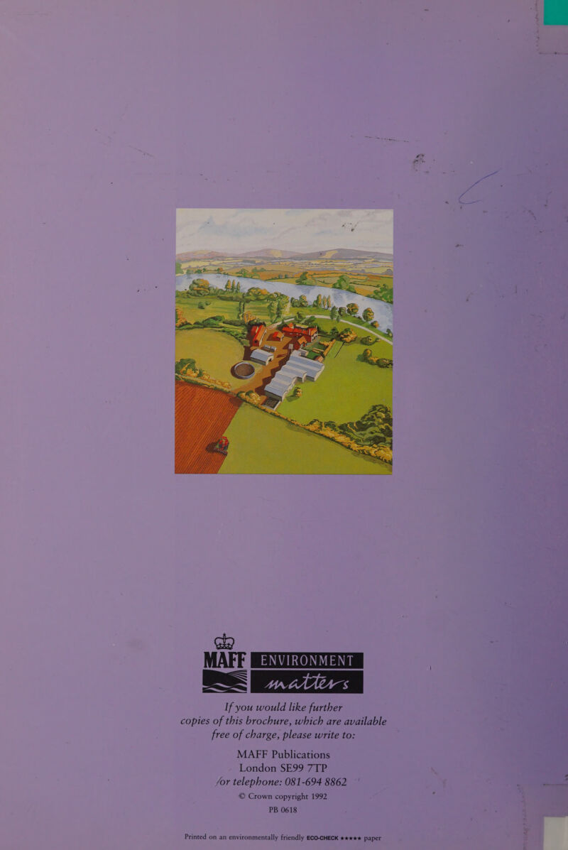   K (ky MAFF EXO LY matters If you would like further copies of this brochure, which are available free of charge, please write to: MAFF Publications London SE99 7TP /or telephone: 081-694 8862 | : ~— © Crown copyright 1992 ; PB 0618  Printed on an environmentally friendly ECO-CHECK ***** paper