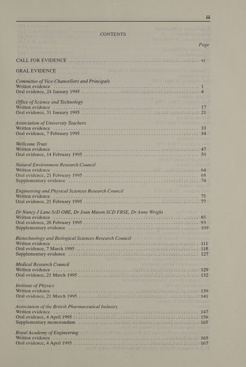 CONTENTS Page GABOR BVIDENC Ey le cats sie Cee eke sy ty ks sawp ea we eek, EC, Webi Vi ORAL EVIDENCE Committee of Vice-Chancellors and Principals UE a ERSTE a Tee phe ees, 8 Ss eee. Joh lag” rad SS DU ROY oe ea a rr a 1 Gralevidence.24 January. 1995. .0.)t. ......... WR val diy. Sanist to Te 4 Office of Science and Technology APACS yap OEE MR! ie ARR Gh har RMD EMRE a Ra ar cme le Eile ila 17 RPMS Ge Le ANALY ROIs aks ss Gls ole a Je tes eset sa. i Sin ied oP. RMD MM Es MOEN 21 Association of University Teachers PC Veer Ee MICE Pe ee ae Sie. a phe Gee igre ie be iat staid are ie Mived 6 id 8 nln don tata: 33 BEE ACLS ACC ERISMAL VAS Sh Dae ce oh a eres ees ays ene ove aig i vastvang ie lela, oon» 2 NEU 34 Wellcome Trust MERIC OVINICNCE + es lan tee set x ees te eee ew wee ve es. VARIN. Visiname 47 se ie fel Te Re RIES GV ge TA PC HELETSS ES 0 Oe ek a Re Re a a a ae Pe 50 Natural Environment Research Council RUM CTINCVICCNCE Ss CLC Gn ES A VAAN R A ek Son es daw ee es veel MEM ED Aombin 64 eee REC edi AP URAL Ud Shree eee Sees bee ekg xo be te Ne ee oe eyed 68 aT PRD Re TIVE NRA YY TCTs Uaioe MAS aha ye ace et gin o&gt; + os «, EE BONES 74 Engineering and Physical Sciences Research Council AWE CATE SUG TS TEES Sg a PT PI oo og hee he Deer CLE MPC AoE PER COTHAL VEN fo) x yt ea gice blo) 2 Slane ss FH &lt;a, oo. 40.6 nin ao, a/R MOR wd Moda TA Dr Nancy J Lane ScD OBE, Dr Joan Mason SCD FRSE, Dr Anne Wright WMLCR GVIGENCE + i gence t he rtea i rta cease tas eta cease ess AUDIO. Ghai outed, 85 Prarevidcnoeowe PEDAL LOGS sew ines eck eee esate eee eee ee tees APRA COI 93 supplementary-evidence. i... &lt;. SIRI fQiheeeA Dehn, aNeoh. to Inanmtagqadl ic ails 109 Biotechnology and Biological Sciences Research Council MIMIC CVIGENCE S55 ces eee Osc dsedd vi ees e san x POHL ImiboM alculemieas | 111 CWfab evidence March 199 v2. aN% ox Xo At os Nee kan es o&gt; RUAN Aol euhal bins 118 Supplementary-evidence «PE PIM DAB. YRQHINRIST JOSIE. lo OSLO. lanaqanl. tuwlon ° 127 Medical Research Council Writen.evidence essa 05 UW sis ¥ tied sedans as essa ss SORIUOD CRO IDM Jo sony 129 (Star evidence, 2 ly March -1995'4 45 exc ex so IER te Yering est wae) AF 02. 132 Institute of Physics Wreilen:Ovidenc@s 05 4 65.564 Ss Caste naw CA as ts aces oe ERK OOO tq Lagat 139 Ora evidence, 2): March:1995 yc... 5. etah Wgoloaneo) SS. gonennd os ad. Rani. 141 Association of the British Pharmaceutical Industry WERICIVCVIOCH CE 3 shin wa sb os Ques eg eem eA eA win CEO IO YUZ Ie. daalnga) nse 147 Gran evidence, 4 April. 199S emit dink Yyokaatiol. sanos itr ouelioD. lanaqal aradobue 156 sanplementary memorandum. «+ &lt;.s+ee..0.~. -eUNeeel Io) Jeane aniboud malsoubal 1 165 Royal Academy of Engineering NES U MMOL Ce GSES &amp; vais. by nem -ny baw = dpm s Aes sins tape eo sao os CURUMEAYAT IQ Ob 165