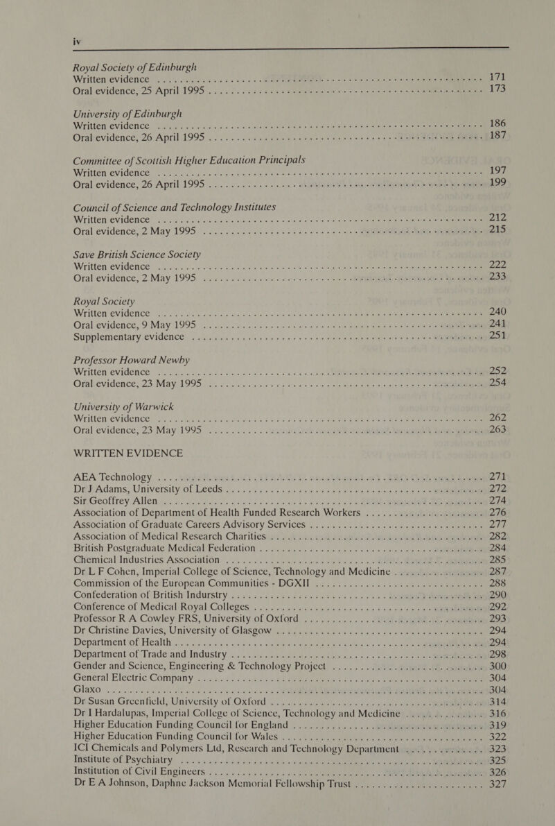 Royal Society of Edinburgh Written evidence 2. 02.6 oles cals &lt; «ER SS Soa a) 5 yee eee i71 Oral evidence; 25: April) 1995... 225. 5 25.0. 5 Ae ae &lt;2 = ls taeda) oink en 173 University of Edinburgh Written evidence! 5. oi been ae is othe tee kee = eee cet mails nes a oa ae 186 Orakevidence, 26 April1995 ...........¢058 steers as eee sess ye eenels Mae eens 187 Committee of Scottish Higher Education Principals Written Evidence: 60. Soe). ies Ol Sg wil Pie wis esse fo Bere nck Bow tates (alee pedis a hea a 197 Oral evidence, 26 April 1995.............. 2... abaajonye) 5 nas-2 egg ee hy Se 199 Council of Science and Technology Institutes Writtenievidence) 4.) Baie on Ab es oes sje aig oteue ib eae pen tims atm sina lsnneat a Oe ele Oral evidence, 2 May 1995... 1s eee ee eee cee eos 01 0 EL TST, SiN 215 Save British Science Society Writtenevidence: fice). ..°0. 4 2 choles peste lave as ee at ane core ees ere ein Orallevidence, 2. May 1995.66. c ec cece en eee ee ems OL STA ele ean 233 Royal Society Written evidenees oe eis likes eh a eet ol ada, allel so cance anette Ue eee 240 Oral:evidence,; Di May 1995.) aco eh: Sob acon ees cine eae le ae) = al te 241 Supplémentarysevidences | oy pirs «ecb by nent &gt; © 29 Siete gees ie unl ge 251 Professor Howard Newby Written evidence 2. icie es cine ode ooo ons oly oS) ae Ry 252 Ofshevidencej23,Mayit 99522) ot iiecnsy so Pion p= bn ety epegeinerin ie Rtepad ate gs 254 University of Warwick Witlensevidence ioe ives vie Mas Pnigeel-s a, d Seely) ad yan ees eee ee 262 Oral evidence, 23: May 1995. ......... . lana DAV nies POOR. Vevceaieee Meek eet 263 WRITTEN EVIDENCE AEA Technology, «. ... Wasa fC) SEAN ELS oteobA nis 8 RO OLS see ee 271 DiehAdams; University:Gl Leeds i). 255 gieusmale +6 siya ip gon clans igs ee = 272 Sin.Geoffrey Alleny). os tilag'sc ee hanced eo co ws b&gt; eee ot ce 6 Re PERO ® ane ee 274 Association of Department of Health Funded Research Workers ...............000005 276 Association oftGraduate Careers Advisory S€tvices 22.26.0508 &amp; 2&lt; oe et oe ee Ley Association of Medical Research Charitiesim: &gt; teens nae? oie Gla ae See 282 British Postgraduate Medical’ Federation... 24 .y..s0,0¢&gt; nes sed eagles ee es ae 284 Chemical Industries Association. , :, 0.4... :6554s00 200 bans &gt; +&gt; Med ee a, eee 285 Dr LF Cohen, Imperial College of Science, Technology and Medicine ...............4. 287 Commission:ol:the: European: Communities = DGXIL Tons. ot co. Sie ee 288 Confederation of British Indurstry 2... 5...0 6634. 0.05044. s00 s+ &gt; SQ One 290 Conference of Medical Royal Colleges, 3. &lt;0) @ ieaies &gt; 0s ee Pao os ee oe 292 Professor.R A Cowley, FRS, University of Oxford,...,.,...... AWS. dog io sonebie 293 Dr-Christine Davies; University of Glasgow son 7c nibs cts er ace eee i ee 294 Department’of Healthi.c4 Wisse &lt;&lt; ebarg « eee Sale ia eer erte ht oe oe 294 Department of Tradeand Indusiry 53); Meus liad este aie aac cape ee 298 Gender and Science, Engineering &amp; Technology Project ....... 20f/.dae) JE sogobix 300 General Electric Company st iicc)4de:c sea a metre gees es eee 4 ee 304 G1aX0 le De Pals aril wie aiale ew deve om ol REE ABSA ashe cert ah sae ee een 304 DseSusan GreenficldaUniversity of Oxtord ¢....0 Deus or os ole ae ee 2 ee 314 Dr I Hardalupas, Imperial College of Science, Technology and Mcdicine .............. 316 Higher Education. Funding Council for England .......,...... .enulenewoeiyain Sete 319 Higher Educatiow Funding Councilifor, Wales! 5 0c) ete a eee a ce 322 ICI Chemicals and Polymers Ltd, Research and Technology Department .............- 323 Institute of Psy chiatrys &lt;4) ..4 i/o Peels weet» ee te ee 325 Institution of. Civil Engineers. .......-3&lt;:00+0 snub eee eenecy &gt; RA oobi 326 Dr EA Johnson, Daphne Jackson Memorial Fellowship Trust