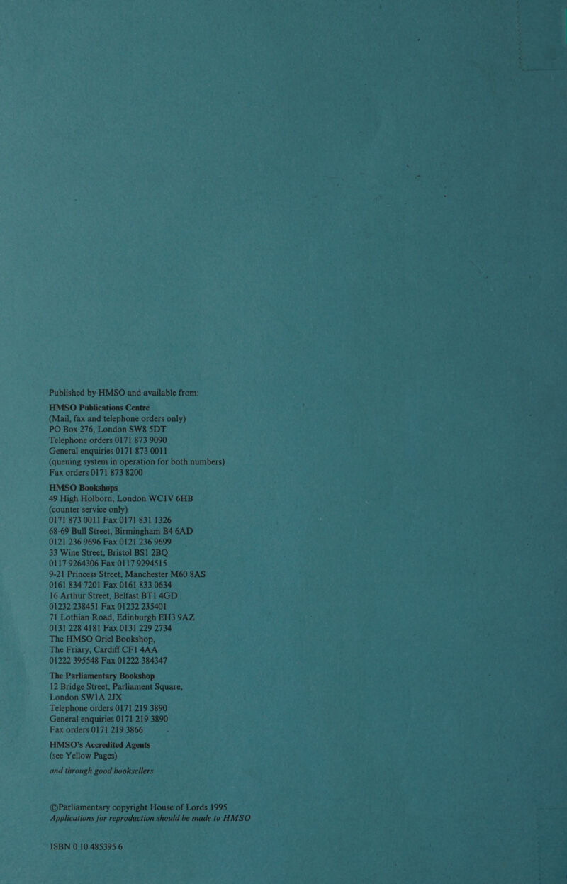 Published by HMSO and available from: HMSO Publications Centre (Mail, fax and telephone orders only) PO Box 276, London SW8 5DT Telephone orders 0171 873 9090 General enquiries 0171 873 0011 (queuing system in operation for both numbers) Fax orders 0171 873 8200 HMSO Bookshops 49 High Holborn, London WC1V 6HB (counter service only) 0171 873 0011 Fax 0171 831 1326 68-69 Bull Street, Birmingham B4 6AD 0121 236 9696 Fax 0121 236 9699 33 Wine Street, Bristol BS1 2BQ 0117 9264306 Fax 0117 9294515 9-21 Princess Street, Manchester M60 8AS 0161 834 7201 Fax 0161 833 0634 01232 238451 Fax 01232 235401 71 Lothian Road, Edinburgh EH3 9AZ 0131 228 4181 Fax 0131 229 2734 The HMSO Oriel Bookshop, The Friary, Cardiff CF1 4AA 01222 395548 Fax 01222 384347 The Parliamentary Bookshop 12 Bridge Street, Parliament Square, London SWIA 2JX Telephone orders 0171 219 3890 General enquiries 0171 219 3890 Fax orders 0171 219 3866 HMSO’s Accredited Agents (see Yellow Pages) and through good booksellers ©Parliamentary copyright House of Lords 1995 Applications for reproduction should be made to HUSO ISBN 0 10 485395 6 an