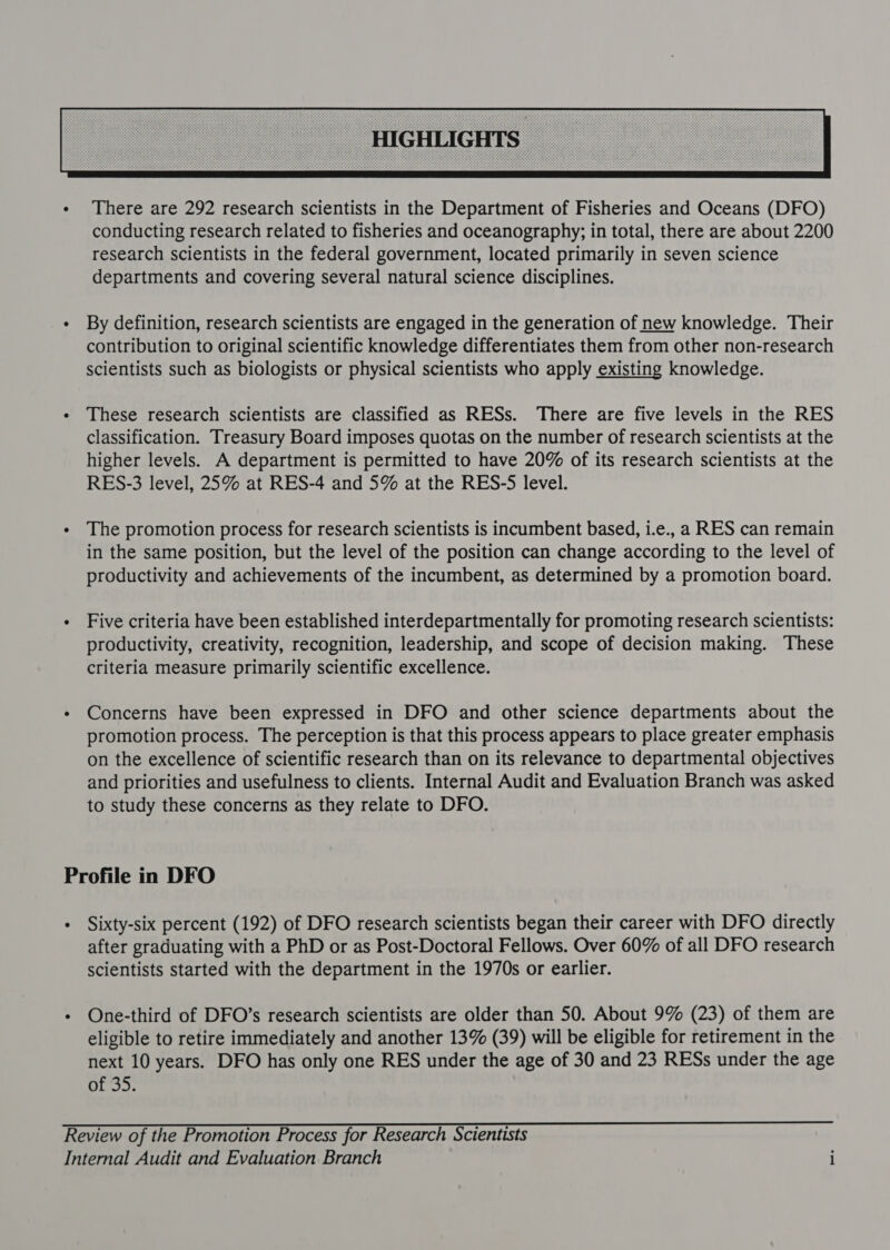  - By definition, research scientists are engaged in the generation of new knowledge. Their contribution to original scientific knowledge differentiates them from other non-research scientists such as biologists or physical scientists who apply existing knowledge. « These research scientists are classified as RESs. There are five levels in the RES classification. Treasury Board imposes quotas on the number of research scientists at the higher levels. A department is permitted to have 20% of its research scientists at the RES-3 level, 25% at RES-4 and 5% at the RES-S5 level. - The promotion process for research scientists is incumbent based, i.e., a RES can remain in the same position, but the level of the position can change according to the level of productivity and achievements of the incumbent, as determined by a promotion board. - Five criteria have been established interdepartmentally for promoting research scientists: productivity, creativity, recognition, leadership, and scope of decision making. These criteria measure primarily scientific excellence. - Concerns have been expressed in DFO and other science departments about the promotion process. The perception is that this process appears to place greater emphasis on the excellence of scientific research than on its relevance to departmental objectives and priorities and usefulness to clients. Internal Audit and Evaluation Branch was asked to study these concerns as they relate to DFO. Profile in DFO - Sixty-six percent (192) of DFO research scientists began their career with DFO directly after graduating with a PhD or as Post-Doctoral Fellows. Over 60% of all DFO research scientists started with the department in the 1970s or earlier. - One-third of DFO’s research scientists are older than 50. About 9% (23) of them are eligible to retire immediately and another 13% (39) will be eligible for retirement in the next 10 years. DFO has only one RES under the age of 30 and 23 RESs under the age of 35. Review of the Promotion Process for Research Scientists