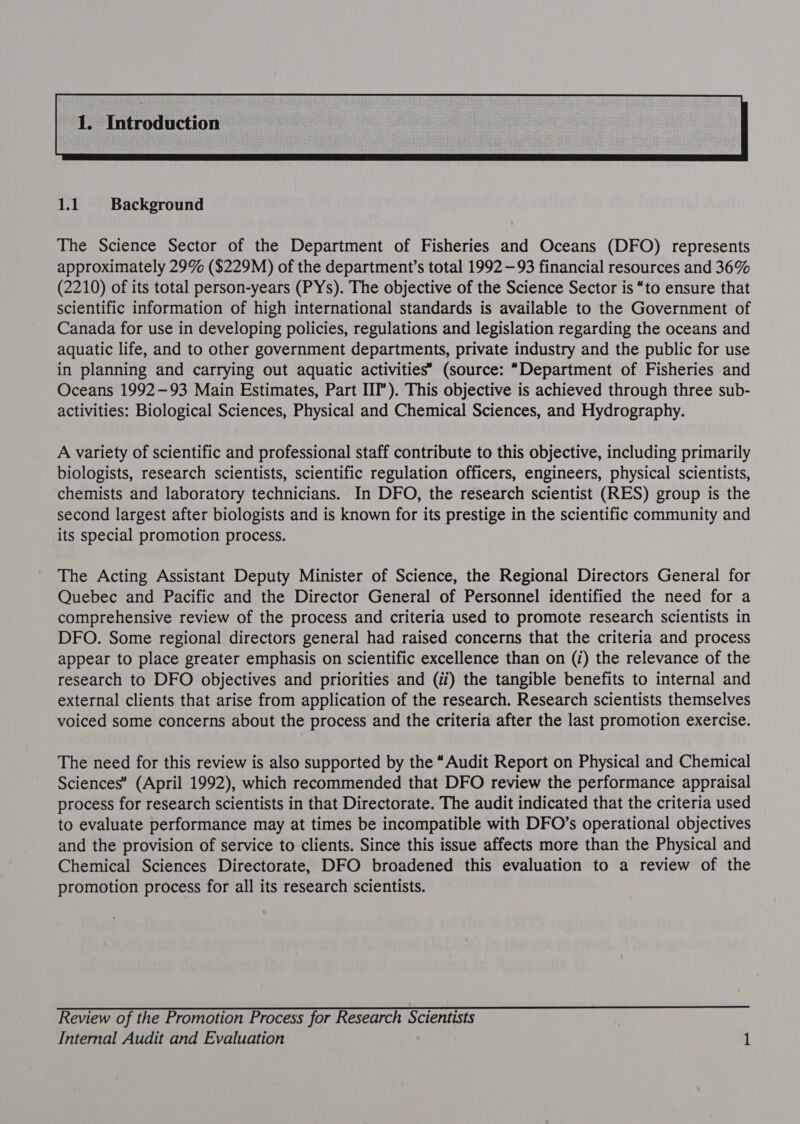  1.1 Background The Science Sector of the Department of Fisheries and Oceans (DFO) represents approximately 29% ($229M) of the department’s total 1992 —93 financial resources and 36% (2210) of its total person-years (PYs). The objective of the Science Sector is “to ensure that scientific information of high international standards is available to the Government of Canada for use in developing policies, regulations and legislation regarding the oceans and aquatic life, and to other government departments, private industry and the public for use in planning and carrying out aquatic activities’ (source: “Department of Fisheries and Oceans 1992-93 Main Estimates, Part III”). This objective is achieved through three sub- activities: Biological Sciences, Physical and Chemical Sciences, and Hydrography. A variety of scientific and professional staff contribute to this objective, including primarily biologists, research scientists, scientific regulation officers, engineers, physical scientists, chemists and laboratory technicians. In DFO, the research scientist (RES) group is the second largest after biologists and is known for its prestige in the scientific community and its special promotion process. The Acting Assistant Deputy Minister of Science, the Regional Directors General for Quebec and Pacific and the Director General of Personnel identified the need for a comprehensive review of the process and criteria used to promote research scientists in DFO. Some regional directors general had raised concerns that the criteria and process appear to place greater emphasis on scientific excellence than on (i) the relevance of the research to DFO objectives and priorities and (ii) the tangible benefits to internal and external clients that arise from application of the research. Research scientists themselves voiced some concerns about the process and the criteria after the last promotion exercise. The need for this review is also supported by the “Audit Report on Physical and Chemical Sciences’ (April 1992), which recommended that DFO review the performance appraisal process for research scientists in that Directorate. The audit indicated that the criteria used to evaluate performance may at times be incompatible with DFO’s operational objectives and the provision of service to clients. Since this issue affects more than the Physical and Chemical Sciences Directorate, DFO broadened this evaluation to a review of the promotion process for all its research scientists. Review of the Promotion Process for Research Scientists