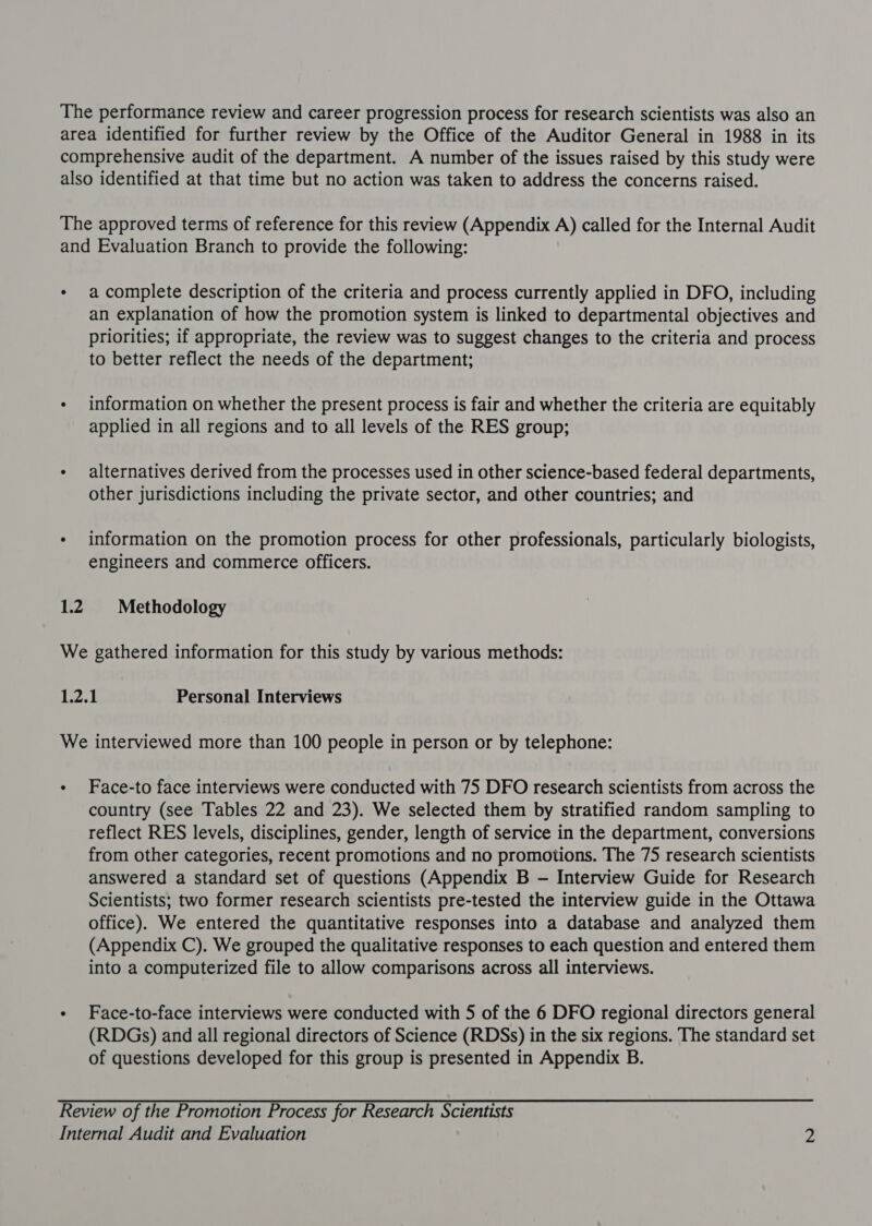 The performance review and career progression process for research scientists was also an area identified for further review by the Office of the Auditor General in 1988 in its comprehensive audit of the department. A number of the issues raised by this study were also identified at that time but no action was taken to address the concerns raised. The approved terms of reference for this review (Appendix A) called for the Internal Audit and Evaluation Branch to provide the following: * acomplete description of the criteria and process currently applied in DFO, including an explanation of how the promotion system is linked to departmental objectives and priorities; if appropriate, the review was to suggest changes to the criteria and process to better reflect the needs of the department; - information on whether the present process is fair and whether the criteria are equitably applied in all regions and to all levels of the RES group; - alternatives derived from the processes used in other science-based federal departments, other jurisdictions including the private sector, and other countries; and - information on the promotion process for other professionals, particularly biologists, engineers and commerce Officers. 12 Methodology We gathered information for this study by various methods: 1.2.1 Personal Interviews We interviewed more than 100 people in person or by telephone: - Face-to face interviews were conducted with 75 DFO research scientists from across the country (see Tables 22 and 23). We selected them by stratified random sampling to reflect RES levels, disciplines, gender, length of service in the department, conversions from other categories, recent promotions and no promotions. The 75 research scientists answered a standard set of questions (Appendix B —- Interview Guide for Research Scientists; two former research scientists pre-tested the interview guide in the Ottawa office). We entered the quantitative responses into a database and analyzed them (Appendix C). We grouped the qualitative responses to each question and entered them into a computerized file to allow comparisons across all interviews. - Face-to-face interviews were conducted with 5 of the 6 DFO regional directors general (RDGs) and all regional directors of Science (RDSs) in the six regions. The standard set of questions developed for this group is presented in Appendix B. Review of the Promotion Process for Research Scientists