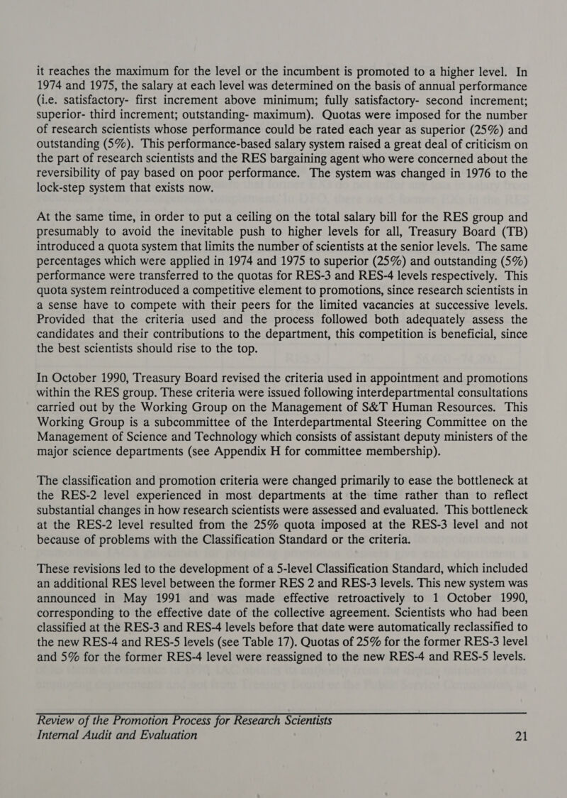 it reaches the maximum for the level or the incumbent is promoted to a higher level. In 1974 and 1975, the salary at each level was determined on the basis of annual performance (i.e. satisfactory- first increment above minimum; fully satisfactory- second increment; superior- third increment; outstanding- maximum). Quotas were imposed for the number of research scientists whose performance could be rated each year as superior (25%) and outstanding (5%). This performance-based salary system raised a great deal of criticism on the part of research scientists and the RES bargaining agent who were concerned about the reversibility of pay based on poor performance. The system was changed in 1976 to the lock-step system that exists now. At the same time, in order to put a ceiling on the total salary bill for the RES group and presumably to avoid the inevitable push to higher levels for all, Treasury Board (TB) introduced a quota system that limits the number of scientists at the senior levels. The same percentages which were applied in 1974 and 1975 to superior (25%) and outstanding (5%) performance were transferred to the quotas for RES-3 and RES-4 levels respectively. This quota system reintroduced a competitive element to promotions, since research scientists in a sense have to compete with their peers for the limited vacancies at successive levels. Provided that the criteria used and the process followed both adequately assess the candidates and their contributions to the department, this competition is beneficial, since the best scientists should rise to the top. In October 1990, Treasury Board revised the criteria used in appointment and promotions within the RES group. These criteria were issued following interdepartmental consultations carried out by the Working Group on the Management of S&amp;T Human Resources. This Working Group is a subcommittee of the Interdepartmental Steering Committee on the Management of Science and Technology which consists of assistant deputy ministers of the major science departments (see Appendix H for committee membership). The classification and promotion criteria were changed primarily to ease the bottleneck at the RES-2 level experienced in most departments at the time rather than to reflect substantial changes in how research scientists were assessed and evaluated. This bottleneck at the RES-2 level resulted from the 25% quota imposed at the RES-3 level and not because of problems with the Classification Standard or the criteria. These revisions led to the development of a 5-level Classification Standard, which included an additional RES level between the former RES 2 and RES-3 levels. This new system was announced in May 1991 and was made effective retroactively to 1 October 1990, corresponding to the effective date of the collective agreement. Scientists who had been classified at the RES-3 and RES-4 levels before that date were automatically reclassified to the new RES-4 and RES-S levels (see Table 17). Quotas of 25% for the former RES-3 level and 5% for the former RES-4 level were reassigned to the new RES-4 and RES-5 levels. Review of the Promotion Process for Research Scientists