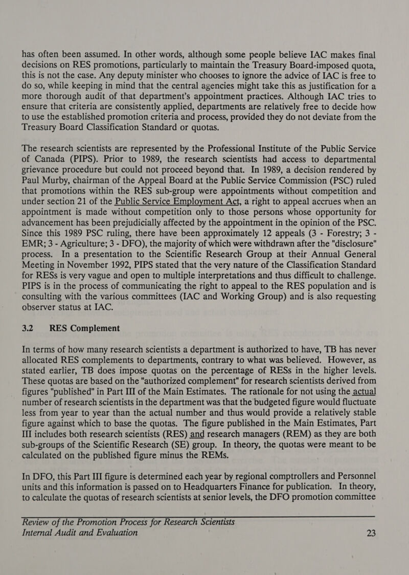 decisions on RES promotions, particularly to maintain the Treasury Board-imposed quota, this is not the case. Any deputy minister who chooses to ignore the advice of IAC is free to do so, while keeping in mind that the central agencies might take this as justification for a more thorough audit of that department’s appointment practices. Although IAC tries to ensure that criteria are consistently applied, departments are relatively free to decide how to use the established promotion criteria and process, provided they do not deviate from the Treasury Board Classification Standard or quotas. The research scientists are represented by the Professional Institute of the Public Service of Canada (PIPS). Prior to 1989, the research scientists had access to departmental grievance procedure but could not proceed beyond that. In 1989, a decision rendered by Paul Murby, chairman of the Appeal Board at the Public Service Commission (PSC) ruled that promotions within the RES sub-group were appointments without competition and under section 21 of the Public Service Employment Act, a right to appeal accrues when an appointment is made without competition only to those persons whose opportunity for advancement has been prejudicially affected by the appointment in the opinion of the PSC. Since this 1989 PSC ruling, there have been approximately 12 appeals (3 - Forestry; 3 - EMR; 3 - Agriculture; 3 - DFO), the majority of which were withdrawn after the disclosure process. In a presentation to the Scientific Research Group at their Annual General Meeting in November 1992, PIPS stated that the very nature of the Classification Standard for RESs is very vague and open to multiple interpretations and thus difficult to challenge. PIPS is in the process of communicating the right to appeal to the RES population and is consulting with the various committees (LAC and Working Group) and is also requesting observer status at IAC. 3.2 RES Complement In terms of how many research scientists a department is authorized to have, TB has never allocated RES complements to departments, contrary to what was believed. However, as stated earlier, TB does impose quotas on the percentage of RESs in the higher levels. These quotas are based on the authorized complement for research scientists derived from figures published in Part III of the Main Estimates. The rationale for not using the actual number of research scientists in the department was that the budgeted figure would fluctuate less from year to year than the actual number and thus would provide a relatively stable figure against which to base the quotas. The figure published in the Main Estimates, Part III includes both research scientists (RES) and research managers (REM) as they are both sub-groups of the Scientific Research (SE) group. In theory, the quotas were meant to be calculated on the published figure minus the REMs. In DFO, this Part III figure is determined each year by regional comptrollers and Personnel units and this information is passed on to Headquarters Finance for publication. In theory, to calculate the quotas of research scientists at senior levels, the DFO promotion committee Review of the Promotion Process for Research Scientists