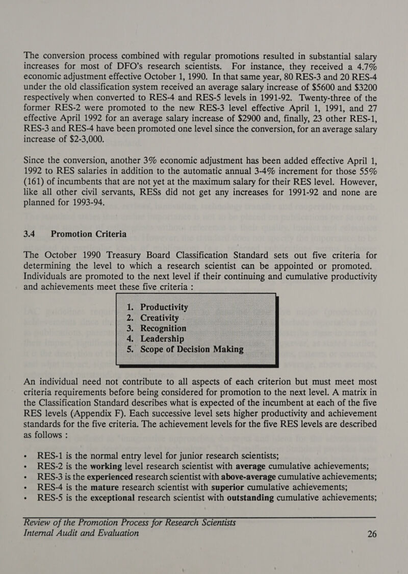 The conversion process combined with regular promotions resulted in substantial salary increases for most of DFO’s research scientists. For instance, they received a 4.7% economic adjustment effective October 1, 1990. In that same year, 80 RES-3 and 20 RES-4 under the old classification system received an average salary increase of $5600 and $3200 respectively when converted to RES-4 and RES-S levels in 1991-92. Twenty-three of the former RES-2 were promoted to the new RES-3 level effective April 1, 1991, and 27 effective April 1992 for an average salary increase of $2900 and, finally, 23 other RES-1, RES-3 and RES-4 have been promoted one level since the conversion, for an average salary increase of $2-3,000. Since the conversion, another 3% economic adjustment has been added effective April 1, 1992 to RES salaries in addition to the automatic annual 3-4% increment for those 55% (161) of incumbents that are not yet at the maximum salary for their RES level. However, like all other civil servants, RESs did not get any increases for 1991-92 and none are planned for 1993-94. 3.4 Promotion Criteria The October 1990 Treasury Board Classification Standard sets out five criteria for determining the level to which a research scientist can be appointed or promoted. Individuals are promoted to the next level if their continuing and cumulative productivity and achievements meet these five criteria :  An individual need not contribute to all aspects of each criterion but must meet most criteria requirements before being considered for promotion to the next level. A matrix in the Classification Standard describes what is expected of the incumbent at each of the five RES levels (Appendix F). Each successive level sets higher productivity and achievement standards for the five criteria. The achievement levels for the five RES levels are described as follows : - RES-1 is the normal entry level for junior research scientists; « RES-2 is the working level research scientist with average cumulative achievements; « RES-3 is the experienced research scientist with above-average cumulative achievements; « RES-4 is the mature research scientist with superior cumulative achievements; - RES-S5 is the exceptional research scientist with outstanding cumulative achievements; Review of the Promotion Process for Research Scientists