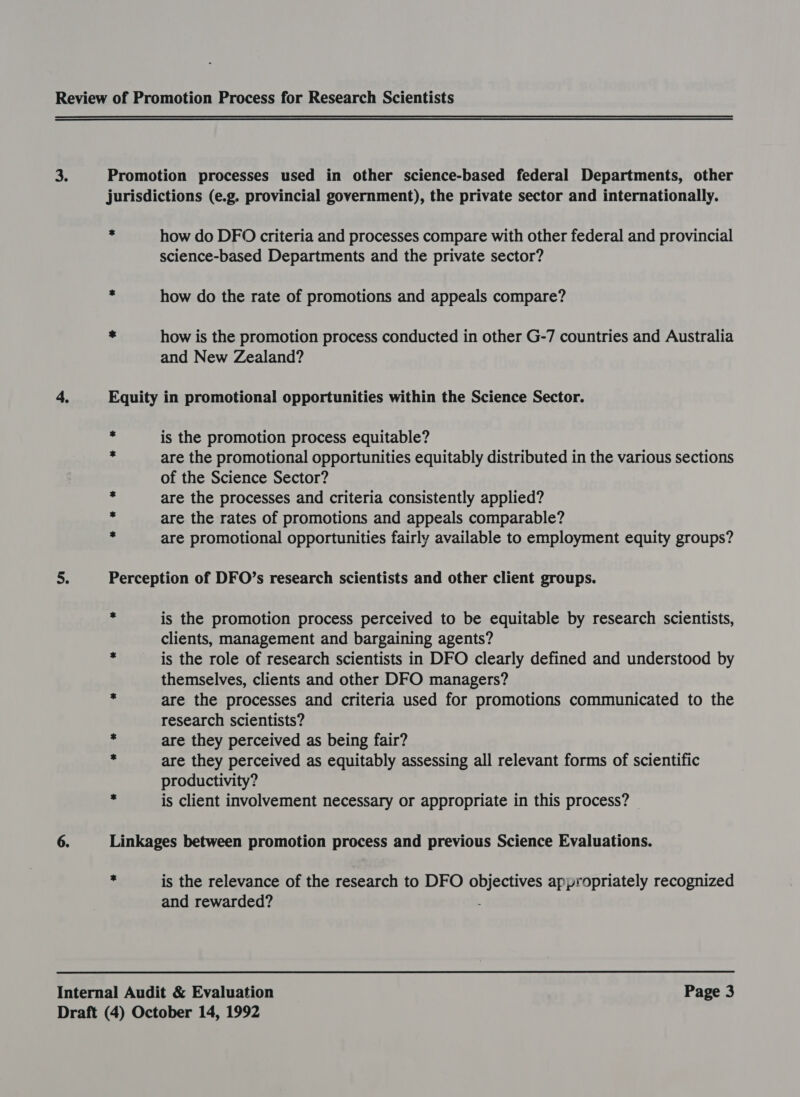 x how do DFO criteria and processes compare with other federal and provincial science-based Departments and the private sector? how do the rate of promotions and appeals compare? how is the promotion process conducted in other G-7 countries and Australia and New Zealand? is the promotion process equitable? are the promotional opportunities equitably distributed in the various sections of the Science Sector? are the processes and criteria consistently applied? are the rates of promotions and appeals comparable? are promotional opportunities fairly available to employment equity groups? is the promotion process perceived to be equitable by research scientists, clients, management and bargaining agents? is the role of research scientists in DFO clearly defined and understood by themselves, clients and other DFO managers? are the processes and criteria used for promotions communicated to the research scientists? are they perceived as being fair? are they perceived as equitably assessing all relevant forms of scientific productivity? is client involvement necessary or appropriate in this process? is the relevance of the research to DFO objectives appropriately recognized and rewarded?