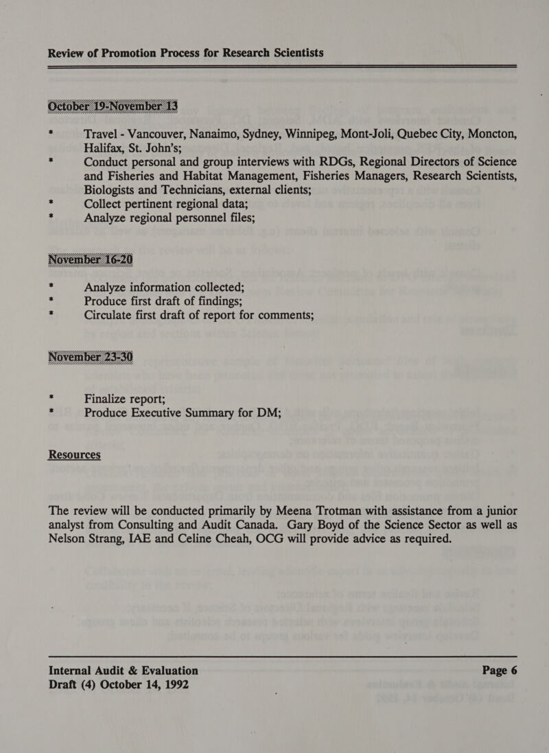  : Travel - Vancouver, Nanaimo, Sydney, Winnipeg, Mont-Joli, Quebec City, Moncton, Halifax, St. John’s; x Conduct personal and group interviews with RDGs, Regional Directors of Science and Fisheries and Habitat Management, Fisheries Managers, Research Scientists, Biologists and Technicians, external clients; : Collect pertinent regional data; : Analyze regional personnel files;  . Analyze information collected; &lt; Produce first draft of findings; ; Circulate first draft of report for comments;  ¢ Finalize report; id Produce Executive Summary for DM; Resources The review will be conducted primarily by Meena Trotman with assistance from a junior analyst from Consulting and Audit Canada. Gary Boyd of the Science Sector as well as Nelson Strang, IAE and Celine Cheah, OCG will provide advice as required. Internal Audit &amp; Evaluation Page 6