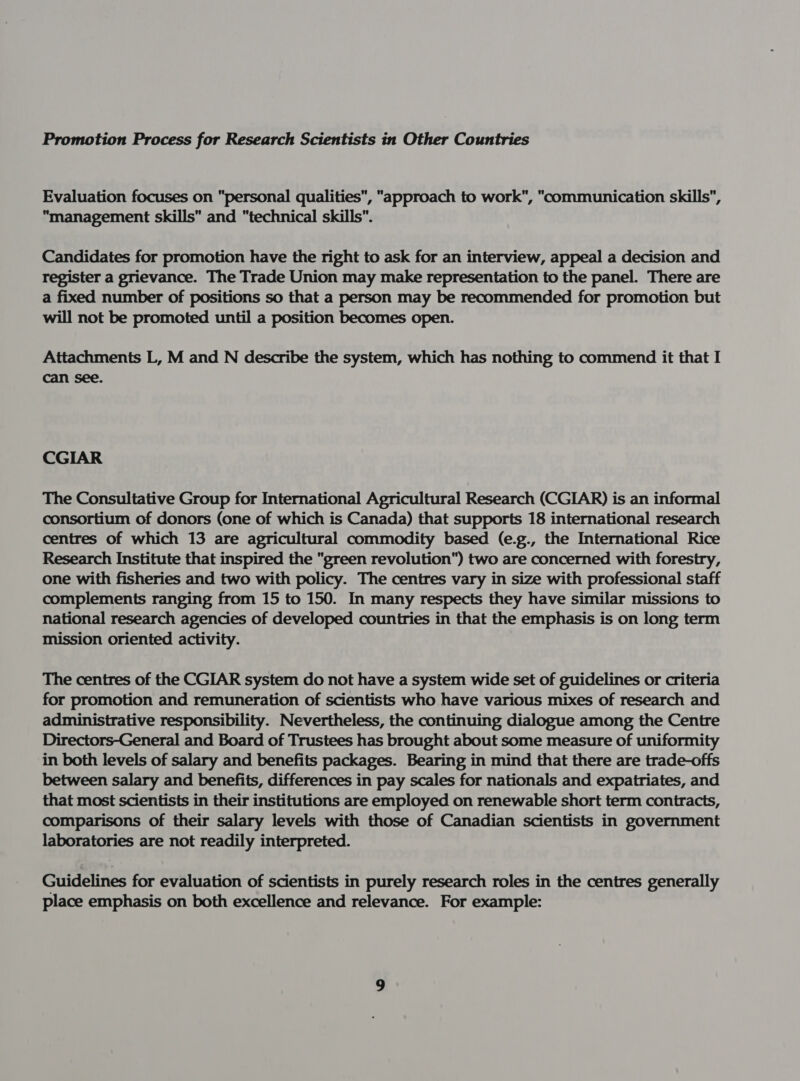 we off Evaluation focuses on personal qualities, approach to work, communication skills, management skills and technical skills”. Candidates for promotion have the right to ask for an interview, appeal a decision and register a grievance. The Trade Union may make representation to the panel. There are a fixed number of positions so that a person may be recommended for promotion but will not be promoted until a position becomes open. Attachments L, M and N describe the system, which has nothing to commend it that I can see. CGIAR The Consultative Group for International Agricultural Research (CGIAR) is an informal consortium of donors (one of which is Canada) that supports 18 international research centres of which 13 are agricultural commodity based (e.g., the International Rice Research Institute that inspired the green revolution) two are concerned with forestry, one with fisheries and two with policy. The centres vary in size with professional staff complements ranging from 15 to 150. In many respects they have similar missions to national research agencies of developed countries in that the emphasis is on long term mission oriented activity. The centres of the CGIAR system do not have a system wide set of guidelines or criteria for promotion and remuneration of scientists who have various mixes of research and administrative responsibility. Nevertheless, the continuing dialogue among the Centre Directors-General and Board of Trustees has brought about some measure of uniformity in both levels of salary and benefits packages. Bearing in mind that there are trade-offs between salary and benefits, differences in pay scales for nationals and expatriates, and that most scientists in their institutions are employed on renewable short term contracts, comparisons of their salary levels with those of Canadian scientists in government laboratories are not readily interpreted. Guidelines for evaluation of scientists in purely research roles in the centres generally place emphasis on both excellence and relevance. For example: