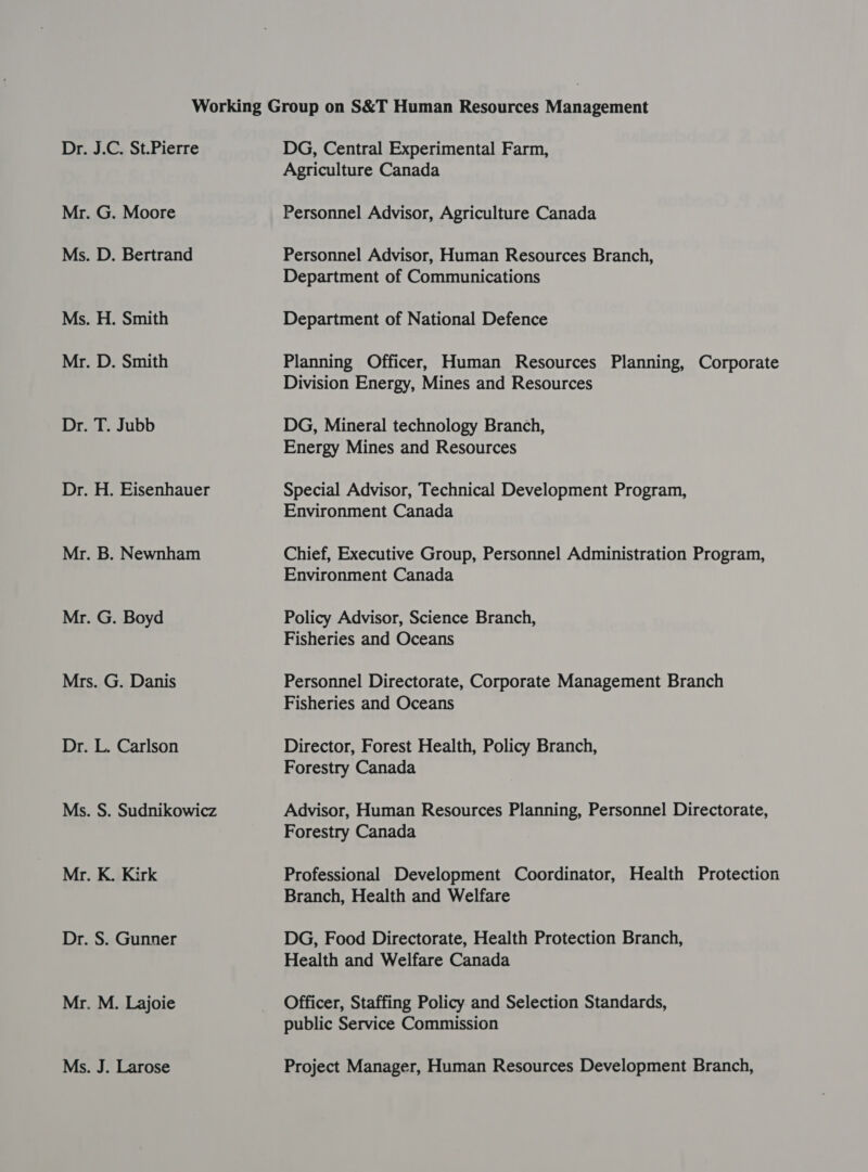 Mr. G. Moore Ms. D. Bertrand Ms. H. Smith Mr. D. Smith Dr. T. Jubb Dr. H. Eisenhauer Mr. B. Newnham Mr. G. Boyd Mrs. G. Danis Dr. L. Carlson Ms. S. Sudnikowicz Mr. K. Kirk Dr. S. Gunner Mr. M. Lajoie Ms. J. Larose Agriculture Canada Personnel Advisor, Agriculture Canada Personnel Advisor, Human Resources Branch, Department of Communications Department of National Defence Planning Officer, Human Resources Planning, Corporate Division Energy, Mines and Resources DG, Mineral technology Branch, Energy Mines and Resources Special Advisor, Technical Development Program, Environment Canada Chief, Executive Group, Personnel Administration Program, Environment Canada Policy Advisor, Science Branch, Fisheries and Oceans Personnel Directorate, Corporate Management Branch Fisheries and Oceans Director, Forest Health, Policy Branch, Forestry Canada Advisor, Human Resources Planning, Personnel Directorate, Forestry Canada Professional Development Coordinator, Health Protection Branch, Health and Welfare DG, Food Directorate, Health Protection Branch, Health and Welfare Canada Officer, Staffing Policy and Selection Standards, public Service Commission Project Manager, Human Resources Development Branch,