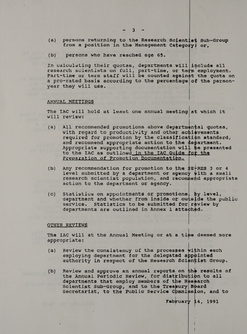 a eee (a) persons returning to the Research sotent s¢ Sub-Group from a position in the Management Category? or, (b) persons who have reached age 65. In calculating their quotas, departments will|include all research scientists on full, part-time, or term employment. Part-time oc term staff will be counted against the quota on a pro-rated basis according to the percen eles of the person- year they will use. ANNUAL MEETINGS The IAC will hold at least one annual ipl ted will review: at which it       (a) All recommended promotions above departm with regard to productivity and other ac required for promotion by the classifica and recommend appropriate action to the Appropriate supporting documentation wil h nfal quotas, ievements ion standard, epartment. e presented   (b) Any recommendation for promotion to the level submitted by a department or agenc research scientist population, and reco action to the department or agency. ith a small “hie 3 or 4 appropriate end (c) Statistics on appointments or promotions y level, department and whether from inside of outsjde the public service. Statistics to be submitted. for| review by departments are outlined in Annex 1 attached. OTHER REVIEWS The IAC will at the Annual Meeting or ata Life deemed more appropriate: (a) Review the consistency of the processes within each employing department for the delegated appointed authority in respect of the Research Scientist Group. (b) Review and approve an annual reports on fhe results of the Annual Periodic Review, for distribution to all departments that employ members of the Research Scientist Sub-Group, and to the Treapury| 5 ard Secretariat, to the Public Service Cpmmissfon, and to Februa 4, 1991