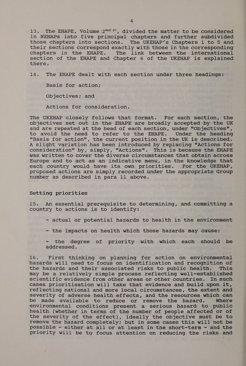 13. The EHAPE, Volume 2** 7’, divided the matter to be considered in NEHAPs into five principal chapters and further subdivided those chapters into sections. The UKEHAP’s Chapters 1 to 5 and their sections correspond exactly with those in the corresponding chapters in the EHAPE. The link between the international section of the EHAPE and Chapter 6 of the UKEHAP is explained there. 14. The EHAPE dealt with each section under three headings: Basis for action; Objectives; and Actions for consideration. The UKEHAP closely follows that format. For each section, the objectives set out in the EHAPE are broadly accepted by the UK and are repeated at the head of each section, under Objectives, to avoid the need to refer to the EHAPE. Under the heading Basis for action, the current position in the UK is described. A slight variation has been introduced by replacing Actions for consideration by, simply, Actions. This is because the EHAPE was written to cover the diverse circumstances that obtain across Europe and to act as an indicative menu, in the knowledge that each country would have its own priorities. For the UKEHAP, proposed actions are simply recorded under the appropriate Group number as described in para 11 above. Setting priorities 15. An essential prerequisite to determining, and committing a country to actions is to identify: - actual or potential hazards to health in the environment - the impacts on health which those hazards may cause; - the degree of priority with which each should be addressed. Toe First thinking on planning for action on environmental hazards will need to focus on identification and recognition of the hazards and their associated risks to public health. This may be a relatively simple process reflecting well-established scientific evidence from other areas or other countries. In such cases prioritisation will take that evidence and build upon it, reflecting national and more local circumstances, the extent and severity of adverse health effects, and the resources which can be made available to reduce or remove the hazard. Where environmental conditions present a serious hazard to public health (whether in terms of the number of people affected or of the severity of the effect), ideally the objective must be to remove the hazard completely; but in some cases this will not be possible - either at all or at least in the short-term - and the priority will be tg focus attention on reducing the risks and